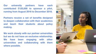 Our university partners have each
contributed £125,000 to sponsor a pilot,
running from August 2016 to December 2018.
Partners receive a set of benefits designed
to deepen collaboration with their academics
and teach their students about policy
making.
We work closely with our partner universities
but we do not have an exclusive relationship.
We have been engaging with other
universities and collaborating with them
where possible.
 