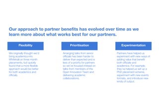 Our approach to partner benefits has evolved over time as we
learn more about what works best for our partners.
Flexibility Prioritisation Experimentation
We originally thought we’d
bring academics into
Whitehall on three month
placements, but quickly
found that a more flexible
approach would be better
for both academics and
officials.
Arranging talks from senior
officials has been harder to
deliver than expected and is
less of a priority for partners
so we’ve focused instead on
talks from members of the
Open Innovation Team and
delivering academic
collaborations.
Partners have helped us
experiment with new ways of
adding value that benefit
both officials and
academics. For example,
they’ve helped us set up a
PhD placement scheme,
experiment with new events
formats, and introduce new
kinds of output.
 