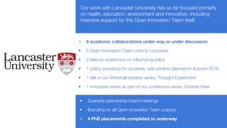 Our work with Lancaster University has so far focused primarily
on health, education, environment and innovation, including
intensive support for the Open Innovation Team itself.
• 8 academic collaborations under way or under discussion
• 5 Open Innovation Team visits to Lancaster
• 2 talks to academics on influencing policy
• 1 policy workshop for students, with another planned in Autumn 2018
• 1 talk in our Whitehall speaker series, Thought Experiment
• 1 innovation event as part of our conference series, Outside View
• Quarterly partnership board meetings
• Branding on all Open Innovation Team outputs
• 4 PhD placements completed or underway
 
