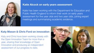Katie Alcock on early years assessment
Katie has been working with the Department for Education and
Public Health England to inform their work on early years
assessment for five year olds and two year olds, joining expert
meetings and summarising academic evidence.
Katy Mason & Chris Ford on innovation
Katy and Chris have been working closely with
the Open Innovation Team for more than a
year, sharing their knowledge of Open
Innovation and producing an independent
assessment of our progress to date.
 