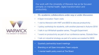 Our work with the University of Warwick has so far focused
primarily on mental health, digital transformation and
productivity.
• 10+ academic collaborations under way or under discussion
• 4 Open Innovation Team visits
• 1 visit to Warwick with HMT and BEIS to discuss productivity
• 1 policy workshop for students, with another planned in Autumn 2018
• 1 talk in our Whitehall speaker series, Thought Experiment
• 1 event on productivity as part of our conference series, Outside View
• 1 talk on industrial strategy as part of a series we created for BEIS
• Quarterly partnership board meetings
• Branding on all Open Innovation Team outputs
• 1 mental health policy event at The Shard
 