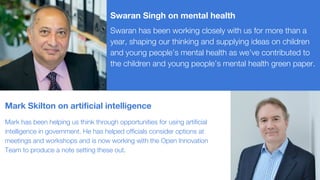 Swaran has been working closely with us for more than a
year, shaping our thinking and supplying ideas on children
and young people’s mental health as we’ve contributed to
the children and young people’s mental health green paper.
Mark has been helping us think through opportunities for using artificial
intelligence in government. He has helped officials consider options at
meetings and workshops and is now working with the Open Innovation
Team to produce a note setting these out.
Mark Skilton on artificial intelligence
Swaran Singh on mental health
 