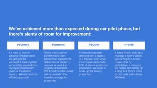 We’ve achieved more than expected during our pilot phase, but
there’s plenty of room for improvement:
Projects
It’s hard to know in
advance which projects
are going to be
successful, meaning that
we’ve often invested time
in projects that haven’t
given us the desired
impact. We need a more
efficient approach.
Partners People Profile
Some of our partner
benefits have been
harder than expected to
deliver and/or haven’t
seemed as useful as
originally anticipated.
We’ll need to reflect what
we’ve learned in the
benefits package for
phase two.
It’s hard to manage
demand with a team of
3-5 officials, even when
it’s complemented with
PhD students working on
placement. We need to
scale up the team in
phase two.
It takes time to build and
manage a team’s profile.
We’ve begun to invest
more in this by
establishing a presence
on Twitter and setting up
a blog, but there’s more
to do inside and outside
Whitehall.
 