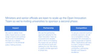 Ministers and senior officials are keen to scale up the Open Innovation
Team so we’re inviting universities to sponsor a second phase:
Impact Partnership Competition
We want to deliver more
policy impact across a wider
range of topics and continue
the process of establishing
the team as a valued
contributor to the Whitehall
policy making process.
We see the partnership
approach adopted for the
Open Innovation Team as
successful and valuable,
both in terms of increasing
the impact we can achieve
with this kind of work and
splitting its cost. We intend
to adopt a similar approach
in phase two.
To secure a second round of
university sponsors, we will
run a competition inviting
interested UK universities to
submit proposals to Cabinet
Office. Applications will need
to cover a range of criteria,
including financial
contribution, partnership
benefits and research
excellence.
 