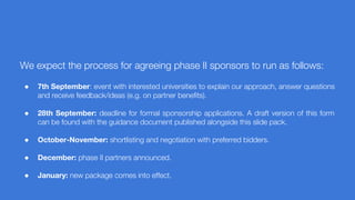 We expect the process for agreeing phase II sponsors to run as follows:
● 7th September: event with interested universities to explain our approach, answer questions
and receive feedback/ideas (e.g. on partner benefits).
● 28th September: deadline for formal sponsorship applications. A draft version of this form
can be found with the guidance document published alongside this slide pack.
● October-November: shortlisting and negotiation with preferred bidders.
● December: phase II partners announced.
● January: new package comes into effect.
 