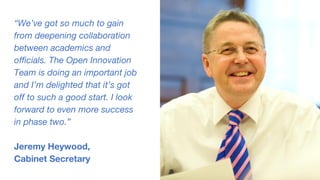 “We’ve got so much to gain
from deepening collaboration
between academics and
officials. The Open Innovation
Team is doing an important job
and I’m delighted that it’s got
off to such a good start. I look
forward to even more success
in phase two.”
Jeremy Heywood,
Cabinet Secretary
 