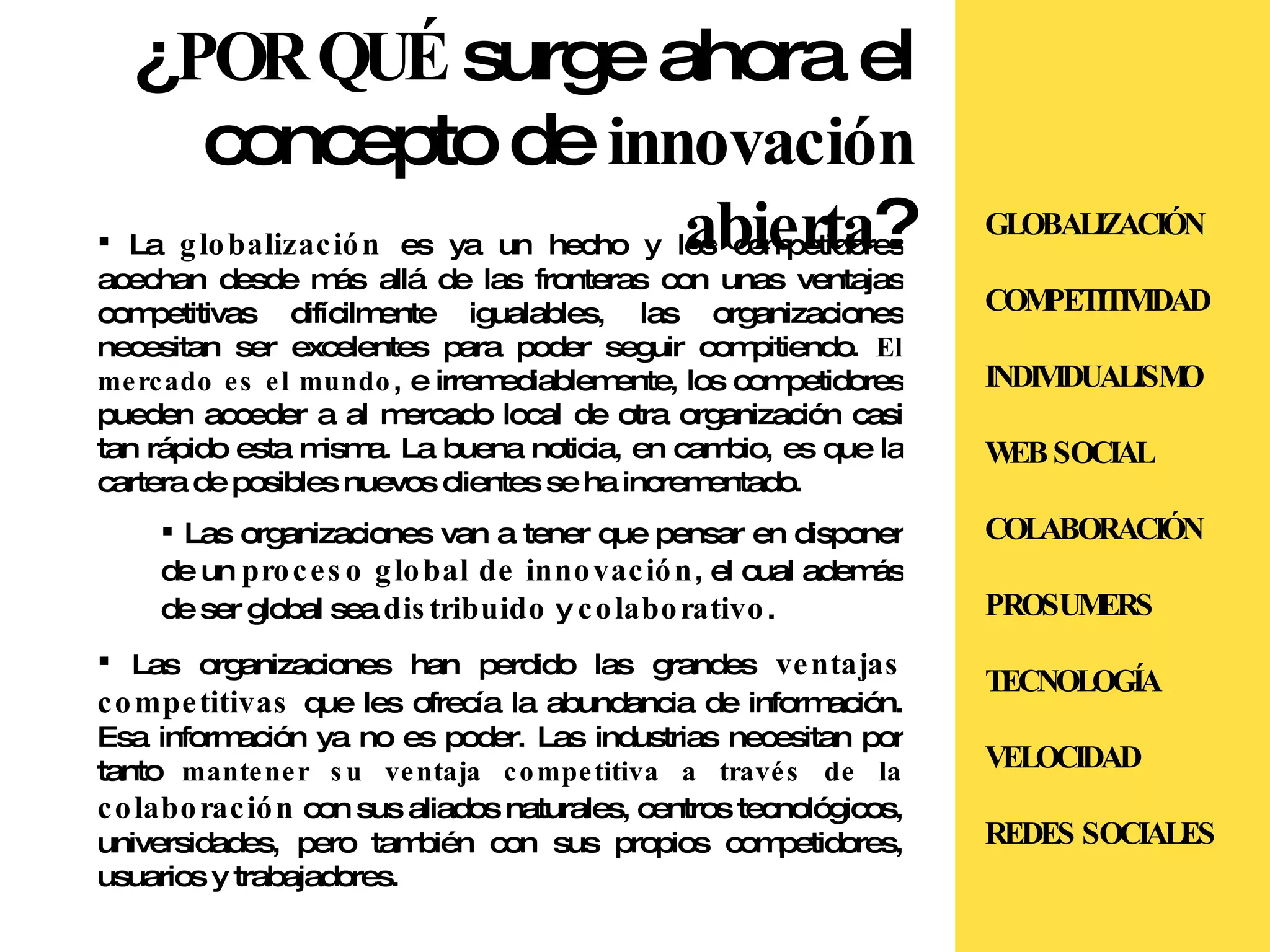 ¿ POR QUÉ  surge ahora el concepto de  innovación abierta ? La  globalización  es ya un hecho y los competidores acechan desde más allá de las fronteras con unas ventajas competitivas difícilmente igualables, las organizaciones necesitan ser excelentes para poder seguir compitiendo.  El mercado es el mundo , e irremediablemente, los competidores pueden acceder a al mercado local de otra organización casi tan rápido esta misma. La buena noticia, en cambio, es que la cartera de posibles nuevos clientes se ha incrementado. Las organizaciones van a tener que pensar en disponer de un  proceso global de innovación , el cual además de ser global sea  distribuido  y  colaborativo . Las organizaciones han perdido las grandes  ventajas competitivas  que les ofrecía la abundancia de información. Esa información ya no es poder. Las industrias necesitan por tanto  mantener su ventaja competitiva a través de la  colaboración  con sus aliados naturales, centros tecnológicos, universidades, pero también con sus propios competidores, usuarios y trabajadores. GLOBALIZACIÓN COMPETITIVIDAD INDIVIDUALISMO WEB SOCIAL COLABORACIÓN PROSUMERS TECNOLOGÍA VELOCIDAD REDES SOCIALES 