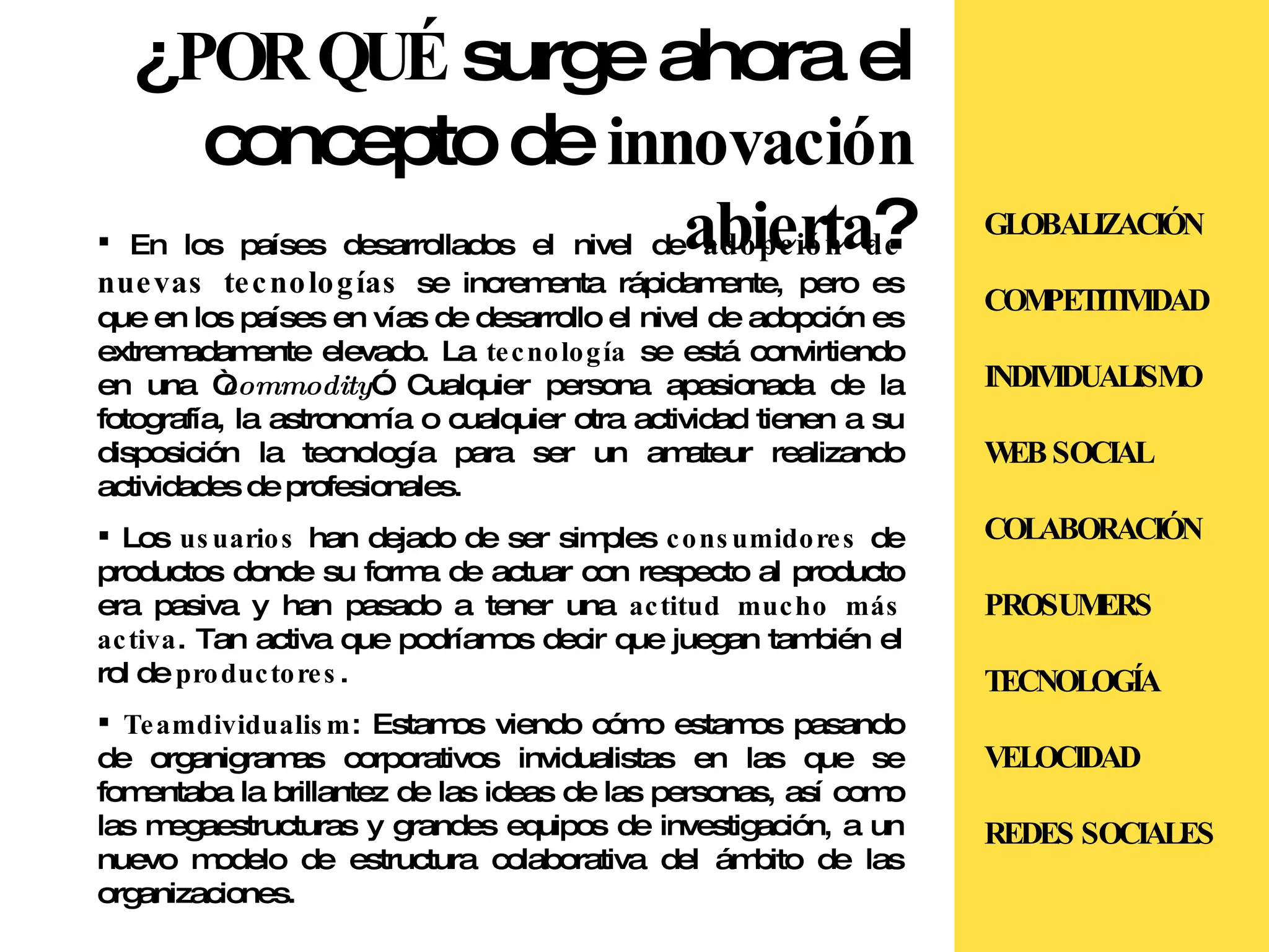 ¿ POR QUÉ  surge ahora el concepto de  innovación abierta ? En los países desarrollados el nivel de  adopción de nuevas tecnologías  se incrementa rápidamente, pero es que en los países en vías de desarrollo el nivel de adopción es extremadamente elevado. La  tecnología  se está convirtiendo en una “ commodity ”. Cualquier persona apasionada de la fotografía, la astronomía o cualquier otra actividad tienen a su disposición la tecnología para ser un amateur realizando actividades de profesionales. Los  usuarios  han dejado de ser simples  consumidores  de productos donde su forma de actuar con respecto al producto era pasiva y han pasado a tener una  actitud mucho más activa . Tan activa que podríamos decir que juegan también el rol de  productores .  Teamdividualism : Estamos viendo cómo estamos pasando de organigramas corporativos invidualistas en las que se fomentaba la brillantez de las ideas de las personas, así como las megaestructuras y grandes equipos de investigación, a un nuevo modelo de estructura colaborativa del ámbito de las organizaciones. GLOBALIZACIÓN COMPETITIVIDAD INDIVIDUALISMO WEB SOCIAL COLABORACIÓN PROSUMERS TECNOLOGÍA VELOCIDAD REDES SOCIALES 