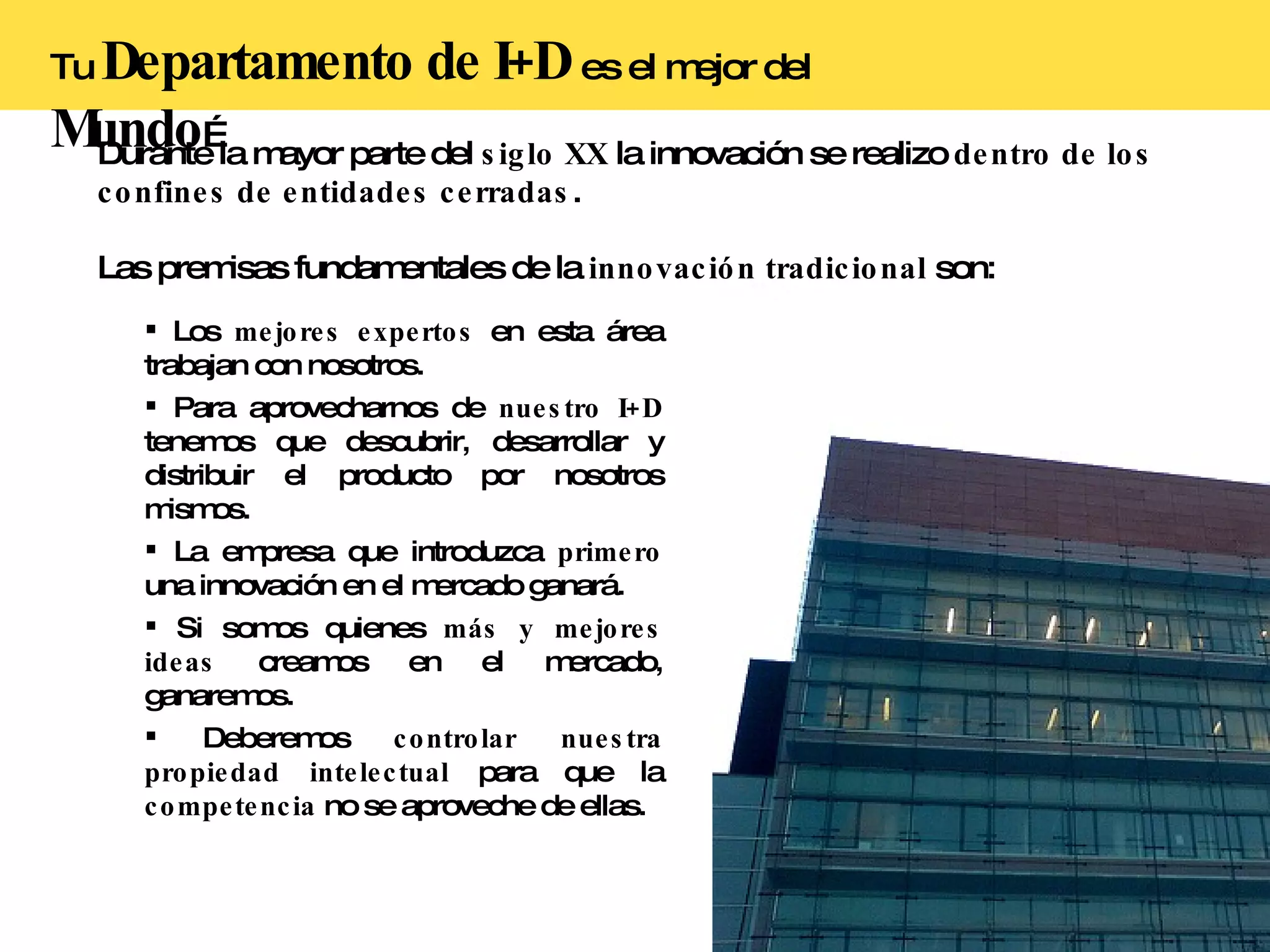 Tu  Departamento de I+D   es el mejor del  Mundo … Durante la mayor parte del  siglo XX  la innovación se realizo  dentro de los confines de entidades cerradas . Las premisas fundamentales de la  innovación tradicional  son: Los  mejores expertos  en esta área trabajan con nosotros. Para aprovecharnos de  nuestro I+D  tenemos que descubrir, desarrollar y distribuir el producto por nosotros mismos. La empresa que introduzca  primero  una innovación en el mercado ganará. Si somos quienes  más y mejores ideas  creamos en el mercado, ganaremos. Deberemos  controlar nuestra propiedad intelectual  para que la  competencia  no se aproveche de ellas. 