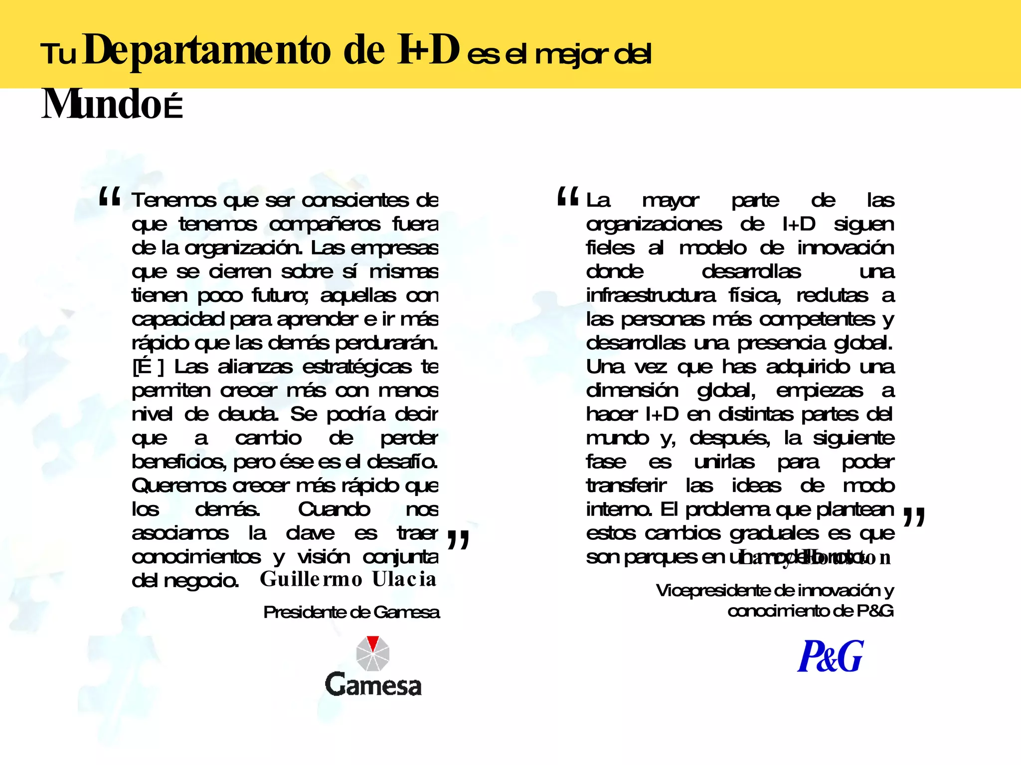 Tenemos que ser conscientes de que tenemos compañeros fuera de la organización. Las empresas que se cierren sobre sí mismas tienen poco futuro; aquellas con capacidad para aprender e ir más rápido que las demás perdurarán. […] Las alianzas estratégicas te permiten crecer más con menos nivel de deuda. Se podría decir que a cambio de perder beneficios, pero ése es el desafío. Queremos crecer más rápido que los demás. Cuando nos asociamos la clave es traer conocimientos y visión conjunta del negocio. Guillermo Ulacia Presidente de Gamesa La mayor parte de las organizaciones de I+D siguen fieles al modelo de innovación donde desarrollas una infraestructura física, reclutas a las personas más competentes y desarrollas una presencia global. Una vez que has adquirido una dimensión global, empiezas a hacer I+D en distintas partes del mundo y, después, la siguiente fase es unirlas para poder transferir las ideas de modo interno. El problema que plantean estos cambios graduales es que son parques en un modelo roto. Larry Houston Vicepresidente de innovación y conocimiento de P&G Tu  Departamento de I+D   es el mejor del  Mundo … 