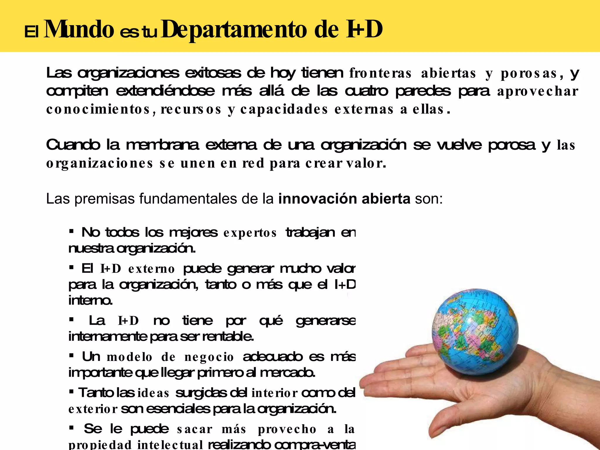 El  Mundo  es tu  Departamento de I+D Las organizaciones exitosas de hoy tienen  fronteras abiertas y porosas , y compiten extendiéndose más allá de las cuatro paredes para  aprovechar conocimientos, recursos y capacidades externas a ellas . Cuando la membrana externa de una organización se vuelve porosa y  las organizaciones se unen en red para crear valor . Las premisas fundamentales de la  innovación abierta  son: No todos los mejores  expertos  trabajan en nuestra organización. El  I+D externo  puede generar mucho valor para la organización, tanto o más que el I+D interno. La  I+D  no tiene por qué generarse internamente para ser rentable. Un  modelo de negocio  adecuado es más importante que llegar primero al mercado. Tanto las  ideas  surgidas del  interior  como del  exterior  son esenciales para la organización. Se le puede  sacar más provecho a la propiedad intelectual  realizando compra-venta de IPs.  