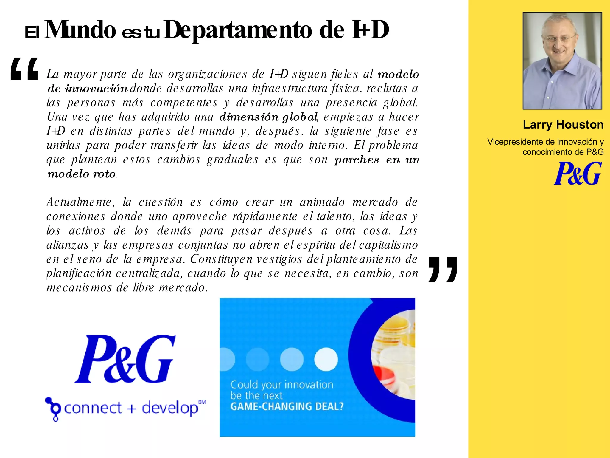 La mayor parte de las organizaciones de I+D siguen fieles al  modelo de innovación  donde desarrollas una infraestructura física, reclutas a las personas más competentes y desarrollas una presencia global. Una vez que has adquirido una  dimensión global , empiezas a hacer I+D en distintas partes del mundo y, después, la siguiente fase es unirlas para poder transferir las ideas de modo interno. El problema que plantean estos cambios graduales es que son  parches en un modelo roto .  Actualmente, la cuestión es cómo crear un animado mercado de conexiones donde uno aproveche rápidamente el talento, las ideas y los activos de los demás para pasar después a otra cosa. Las alianzas y las empresas conjuntas no abren el espíritu del capitalismo en el seno de la empresa. Constituyen vestigios del planteamiento de planificación centralizada, cuando lo que se necesita, en cambio, son mecanismos de libre mercado. Larry Houston Vicepresidente de innovación y conocimiento de P&G El  Mundo  es tu  Departamento de I+D 