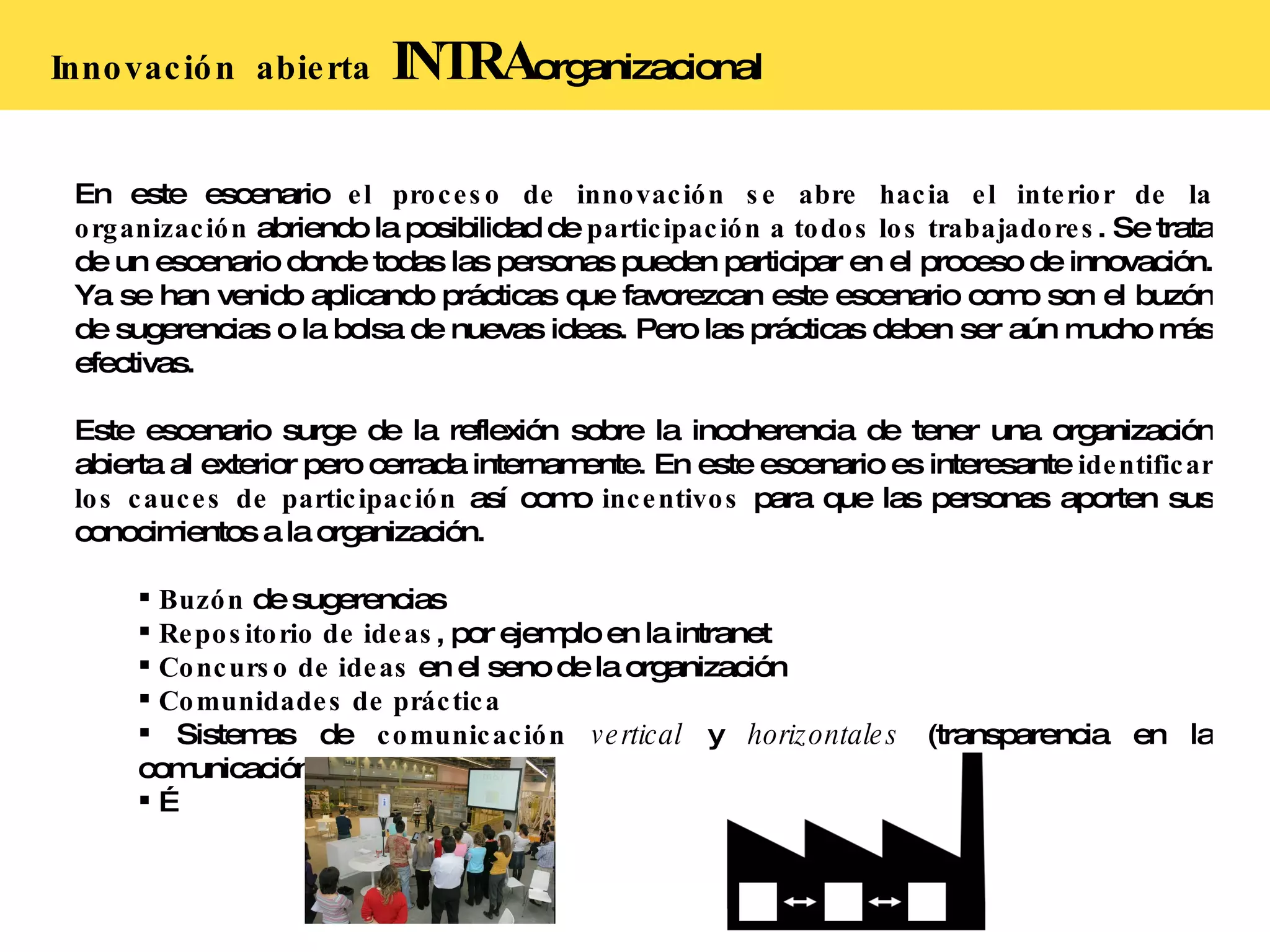 Innovación  abierta   INTRA organizacional En este escenario  el proceso de innovación se abre hacia el interior de la organización  abriendo la posibilidad de  participación a todos los trabajadores . Se trata de un escenario donde todas las personas pueden participar en el proceso de innovación. Ya se han venido aplicando prácticas que favorezcan este escenario como son el buzón de sugerencias o la bolsa de nuevas ideas. Pero las prácticas deben ser aún mucho más efectivas. Este escenario surge de la reflexión sobre la incoherencia de tener una organización abierta al exterior pero cerrada internamente. En este escenario es interesante  identificar los cauces de participación  así como  incentivos  para que las personas aporten sus conocimientos a la organización. Buzón  de sugerencias Repositorio de ideas , por ejemplo en la intranet Concurso de ideas  en el seno de la organización Comunidades de práctica Sistemas de  comunicación   vertical  y  horizontales  (transparencia en la comunicación)  … 