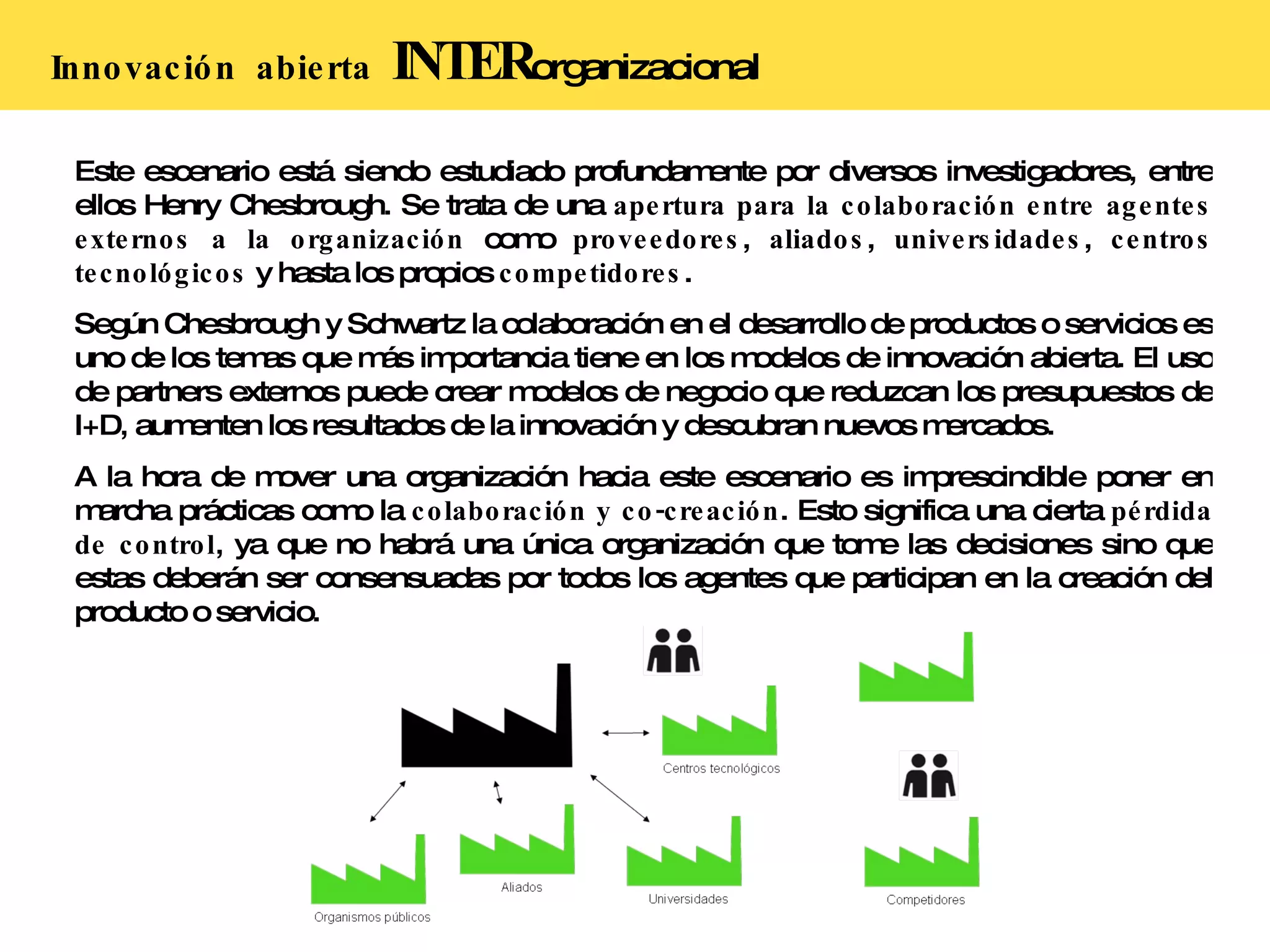 Innovación  abierta   INTER organizacional Este escenario está siendo estudiado profundamente por diversos investigadores, entre ellos Henry Chesbrough. Se trata de una  apertura para la colaboración entre agentes externos a la organización  como  proveedores ,  aliados ,  universidades ,  centros tecnológicos  y hasta los propios  competidores . Según Chesbrough y Schwartz la colaboración en el desarrollo de productos o servicios es uno de los temas que más importancia tiene en los modelos de innovación abierta. El uso de partners externos puede crear modelos de negocio que reduzcan los presupuestos de I+D, aumenten los resultados de la innovación y descubran nuevos mercados. A la hora de mover una organización hacia este escenario es imprescindible poner en marcha prácticas como la  colaboración y co-creación . Esto significa una cierta  pérdida de control , ya que no habrá una única organización que tome las decisiones sino que estas deberán ser consensuadas por todos los agentes que participan en la creación del producto o servicio. 