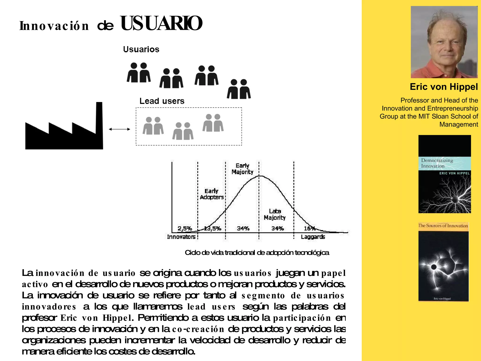 La  innovación de usuario  se origina cuando los  usuarios  juegan un  papel activo  en el desarrollo de nuevos productos o mejoran productos y servicios. La innovación de usuario se refiere por tanto al  segmento de usuarios innovadores  a los que llamaremos  lead users  según las palabras del profesor  Eric von Hippel . Permitiendo a estos usuario la  participación  en los procesos de innovación y en la  co-creación  de productos y servicios las organizaciones pueden incrementar la velocidad de desarrollo y reducir de manera eficiente los costes de desarrollo. Eric von Hippel Professor and Head of the Innovation and Entrepreneurship Group at the MIT Sloan School of Management Innovación  de  USUARIO Ciclo de vida tradicional de adopción tecnológica 