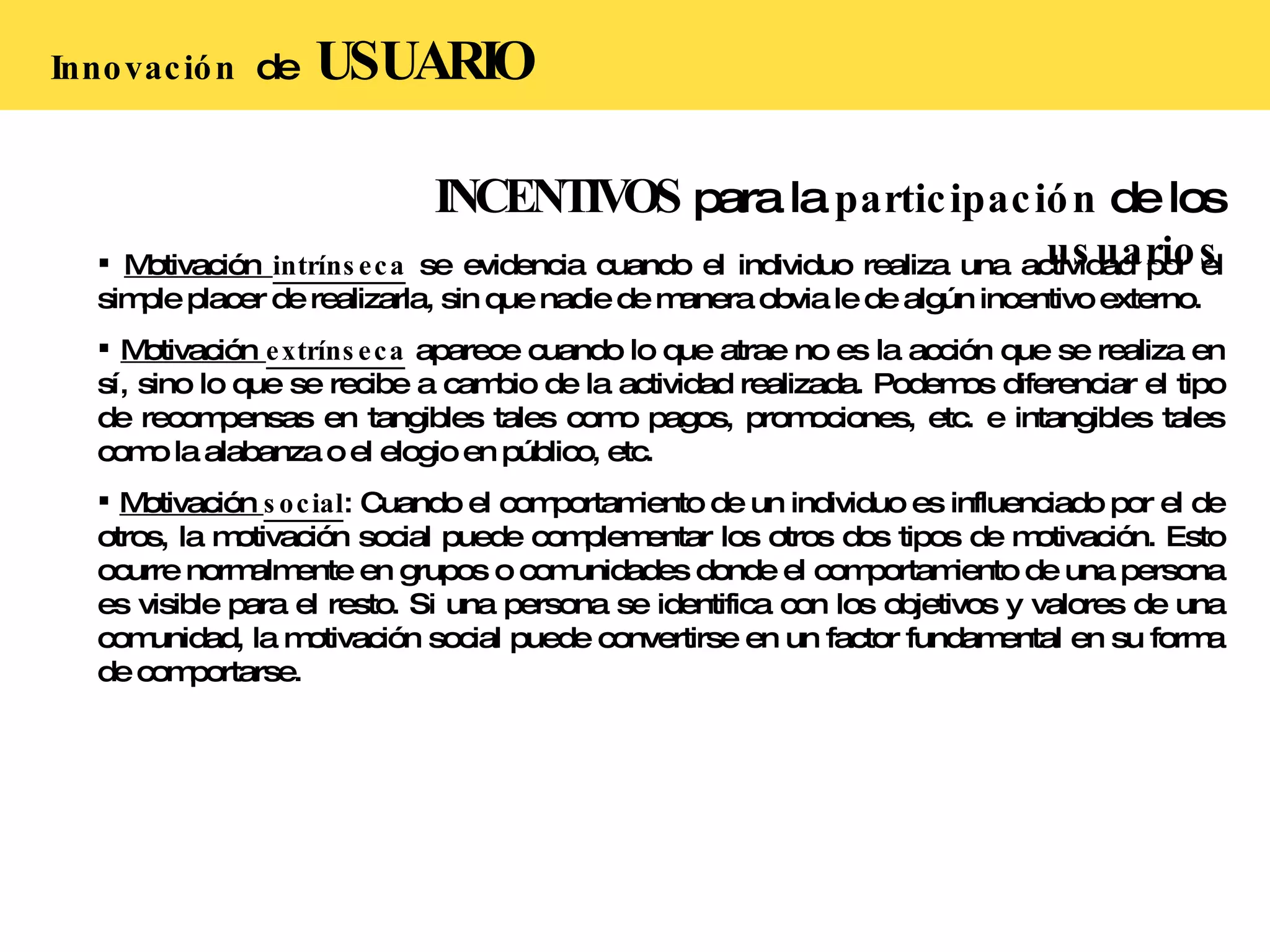 INCENTIVOS  para la  participación  de los  usuarios Motivación  intrínseca   se evidencia cuando el individuo realiza una actividad por el simple placer de realizarla, sin que nadie de manera obvia le de algún incentivo externo. Motivación  extrínseca   aparece cuando lo que atrae no es la acción que se realiza en sí, sino lo que se recibe a cambio de la actividad realizada. Podemos diferenciar el tipo de recompensas en tangibles tales como pagos, promociones, etc. e intangibles tales como la alabanza o el elogio en público, etc. Motivación  social : Cuando el comportamiento de un individuo es influenciado por el de otros, la motivación social puede complementar los otros dos tipos de motivación. Esto ocurre normalmente en grupos o comunidades donde el comportamiento de una persona es visible para el resto. Si una persona se identifica con los objetivos y valores de una comunidad, la motivación social puede convertirse en un factor fundamental en su forma de comportarse. Innovación  de  USUARIO 