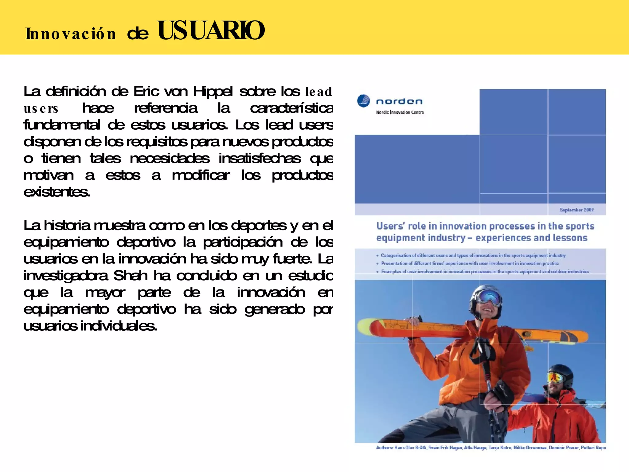 Innovación  de  USUARIO La definición de Eric von Hippel sobre los  lead users  hace referencia la característica fundamental de estos usuarios. Los lead users disponen de los requisitos para nuevos productos o tienen tales necesidades insatisfechas que motivan a estos a modificar los productos existentes. La historia muestra como en los deportes y en el equipamiento deportivo la participación de los usuarios en la innovación ha sido muy fuerte. La investigadora Shah ha concluido en un estudio que la mayor parte de la innovación en equipamiento deportivo ha sido generado por usuarios individuales. 