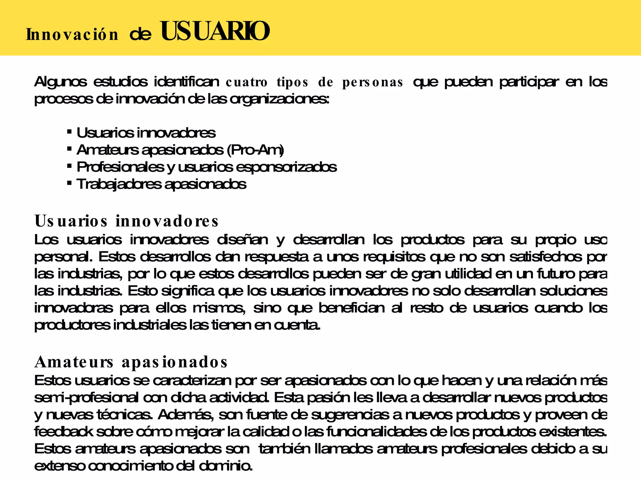Innovación  de  USUARIO Algunos estudios identifican  cuatro tipos de personas  que pueden participar en los procesos de innovación de las organizaciones: Usuarios innovadores Amateurs apasionados (Pro-Am) Profesionales y usuarios esponsorizados Trabajadores apasionados Usuarios innovadores Los usuarios innovadores diseñan y desarrollan los productos para su propio uso personal. Estos desarrollos dan respuesta a unos requisitos que no son satisfechos por las industrias, por lo que estos desarrollos pueden ser de gran utilidad en un futuro para las industrias. Esto significa que los usuarios innovadores no solo desarrollan soluciones innovadoras para ellos mismos, sino que benefician al resto de usuarios cuando los productores industriales las tienen en cuenta.  Amateurs apasionados Estos usuarios se caracterizan por ser apasionados con lo que hacen y una relación más semi-profesional con dicha actividad. Esta pasión les lleva a desarrollar nuevos productos y nuevas técnicas. Además, son fuente de sugerencias a nuevos productos y proveen de feedback sobre cómo mejorar la calidad o las funcionalidades de los productos existentes. Estos amateurs apasionados son  también llamados amateurs profesionales debido a su extenso conocimiento del dominio. 
