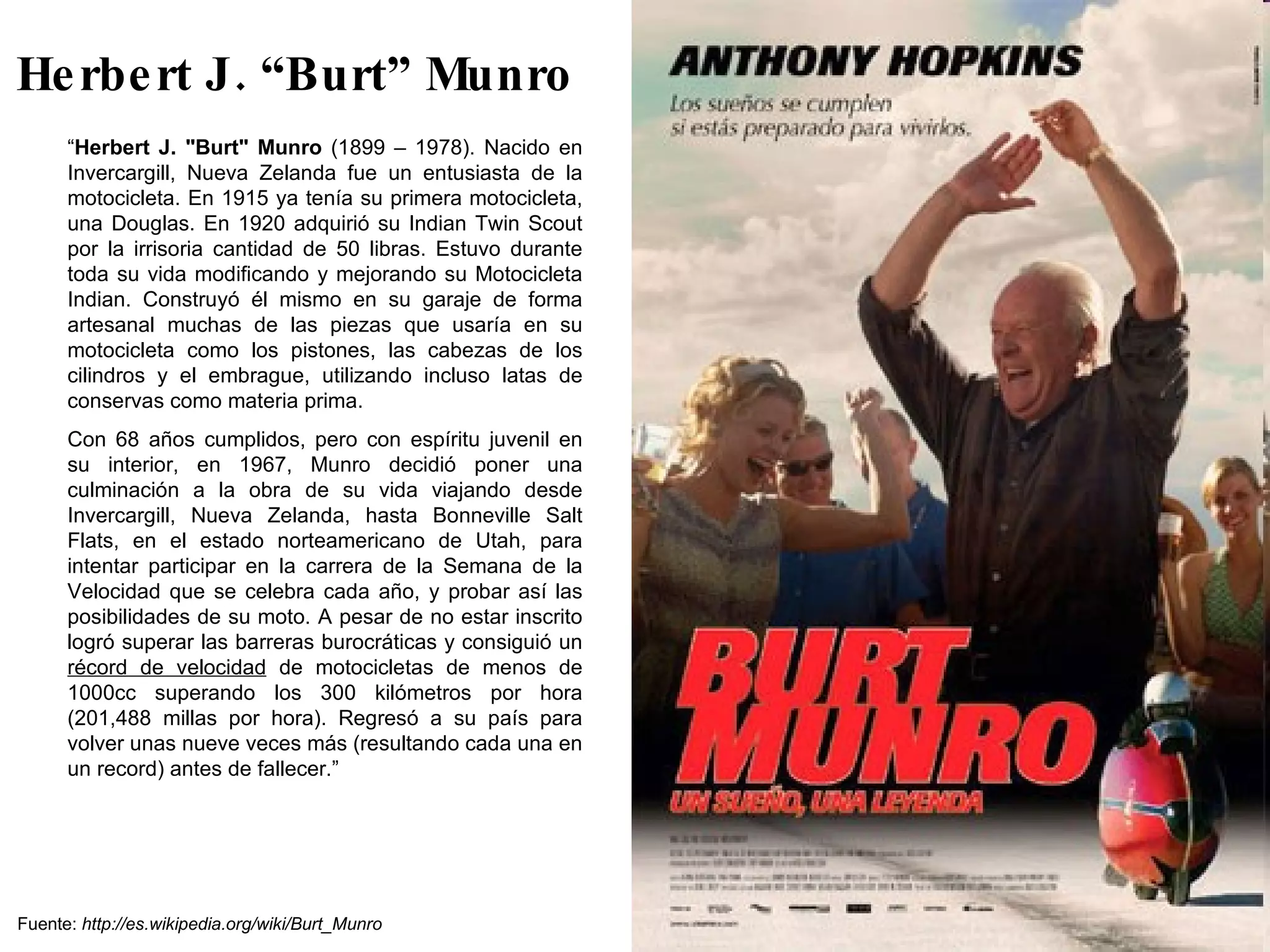 Herbert J. “Burt” Munro “ Herbert J. "Burt" Munro  (1899 – 1978). Nacido en Invercargill, Nueva Zelanda fue un entusiasta de la motocicleta. En 1915 ya tenía su primera motocicleta, una Douglas. En 1920 adquirió su Indian Twin Scout por la irrisoria cantidad de 50 libras. Estuvo durante toda su vida modificando y mejorando su Motocicleta Indian. Construyó él mismo en su garaje de forma artesanal muchas de las piezas que usaría en su motocicleta como los pistones, las cabezas de los cilindros y el embrague, utilizando incluso latas de conservas como materia prima. Con 68 años cumplidos, pero con espíritu juvenil en su interior, en 1967, Munro decidió poner una culminación a la obra de su vida viajando desde Invercargill, Nueva Zelanda, hasta Bonneville Salt Flats, en el estado norteamericano de Utah, para intentar participar en la carrera de la Semana de la Velocidad que se celebra cada año, y probar así las posibilidades de su moto. A pesar de no estar inscrito logró superar las barreras burocráticas y consiguió un  récord de velocidad  de motocicletas de menos de 1000cc superando los 300 kilómetros por hora (201,488 millas por hora). Regresó a su país para volver unas nueve veces más (resultando cada una en un record) antes de fallecer.” Fuente:  http://es.wikipedia.org/wiki/Burt_Munro 