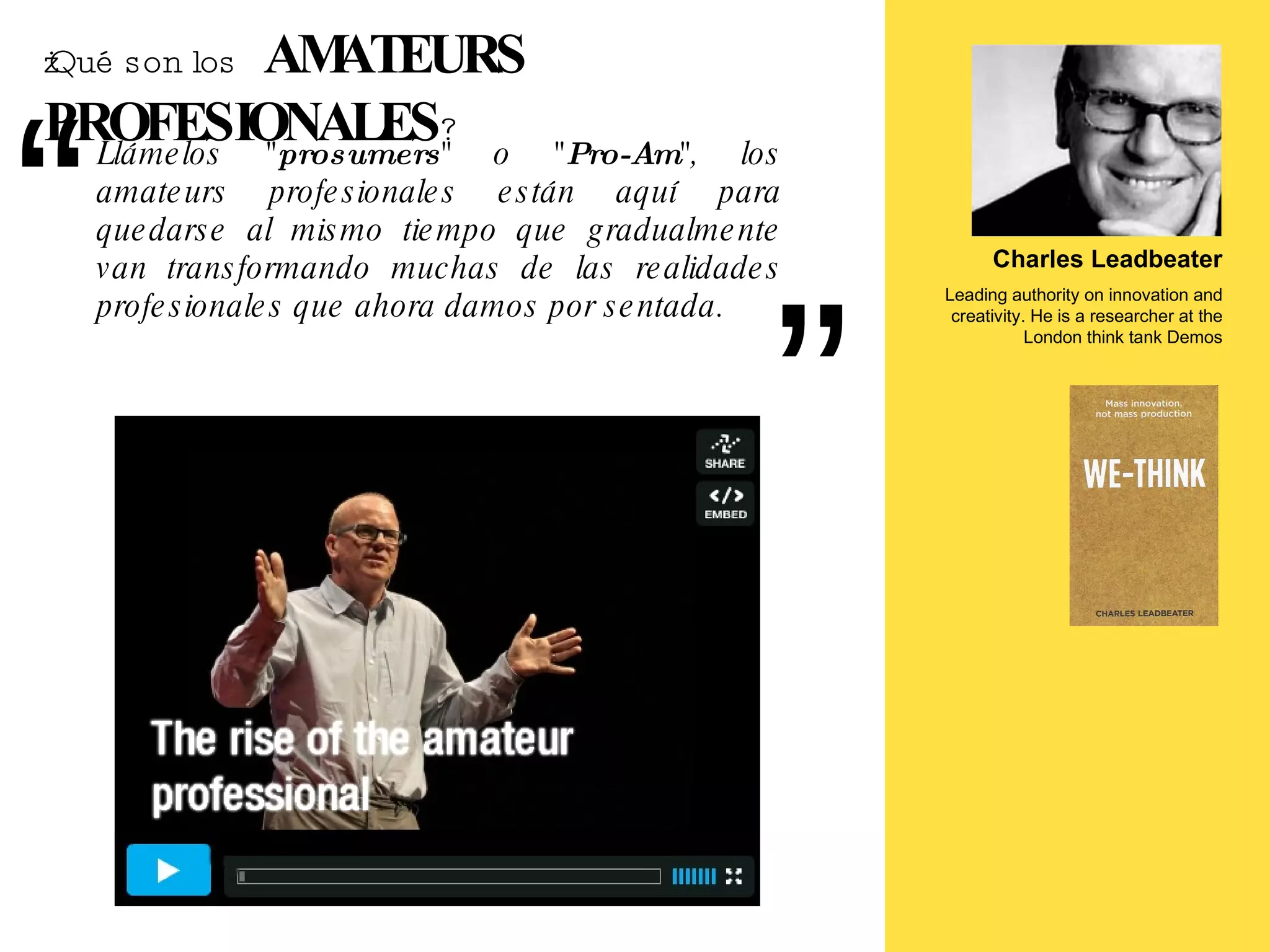¿Qué son los   AMATEURS PROFESIONALES ? Charles Leadbeater Leading authority on innovation and creativity. He is a researcher at the London think tank Demos Llámelos " prosumers " o " Pro-Am ", los amateurs profesionales están aquí para quedarse al mismo tiempo que gradualmente van transformando muchas de las realidades profesionales que ahora damos por sentada. 