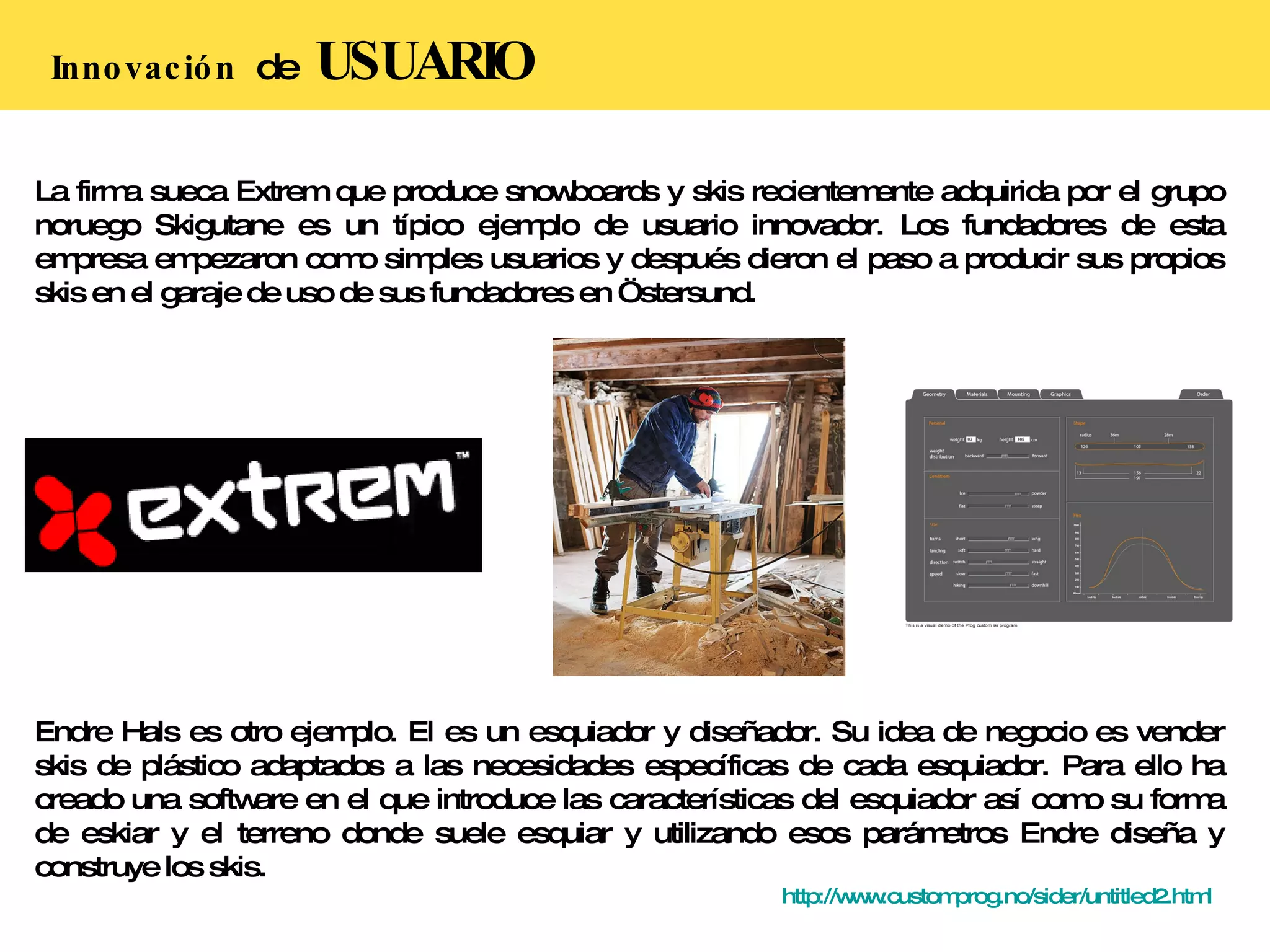 Innovación  de  USUARIO La firma sueca Extrem que produce snowboards y skis recientemente adquirida por el grupo noruego Skigutane es un típico ejemplo de usuario innovador. Los fundadores de esta empresa empezaron como simples usuarios y después dieron el paso a producir sus propios skis en el garaje de uso de sus fundadores en Östersund. Endre Hals es otro ejemplo. El es un esquiador y diseñador. Su idea de negocio es vender skis de plástico adaptados a las necesidades específicas de cada esquiador. Para ello ha creado una software en el que introduce las características del esquiador así como su forma de eskiar y el terreno donde suele esquiar y utilizando esos parámetros Endre diseña y construye los skis. http://www.customprog.no/sider/untitled2.html   
