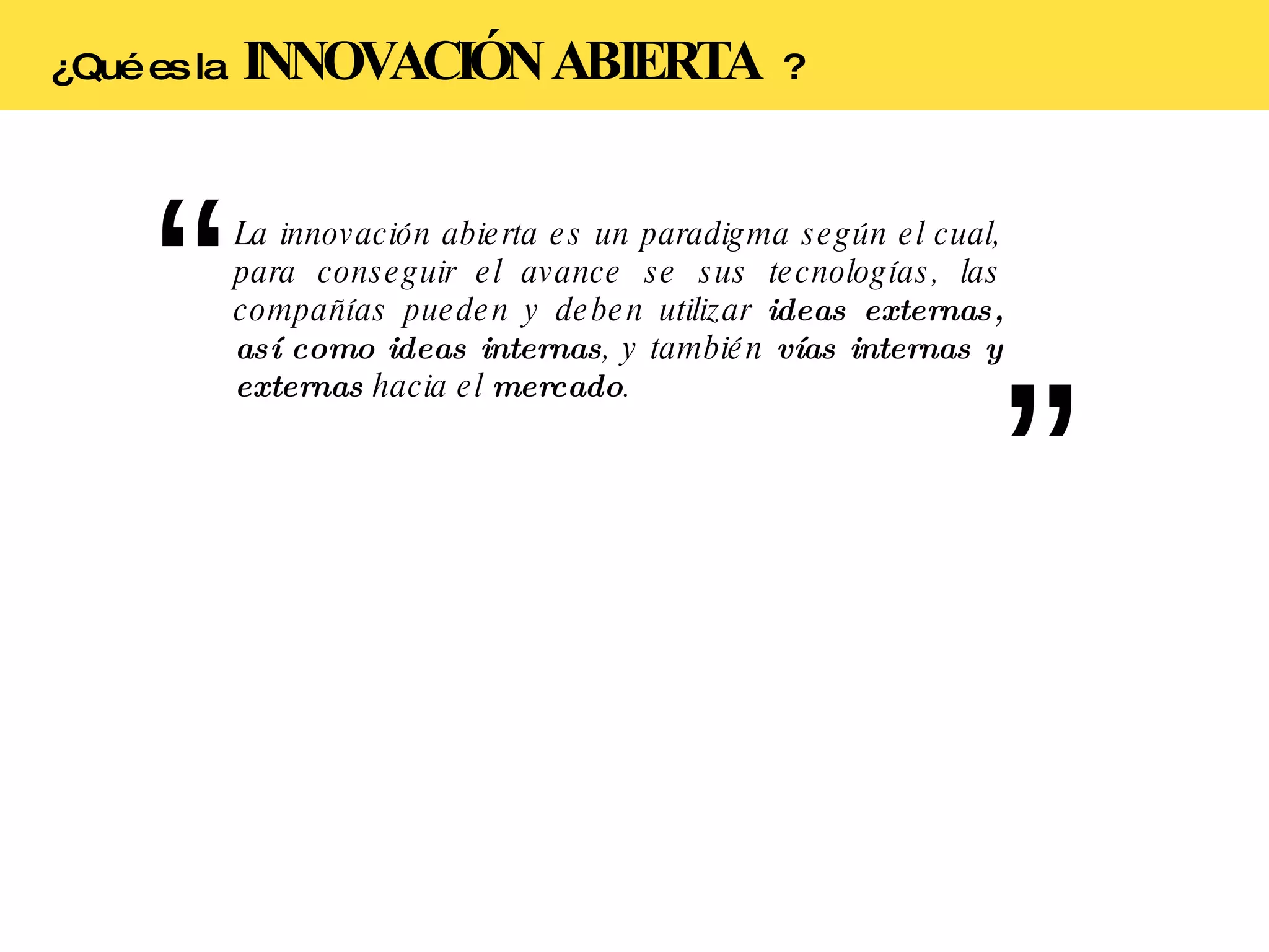 La innovación abierta es un paradigma según el cual, para conseguir el avance se sus tecnologías, las compañías pueden y deben utilizar  ideas externas, así como ideas internas , y también  vías internas y externas  hacia el  mercado . ¿Qué es la  INNOVACIÓN ABIERTA  ? 