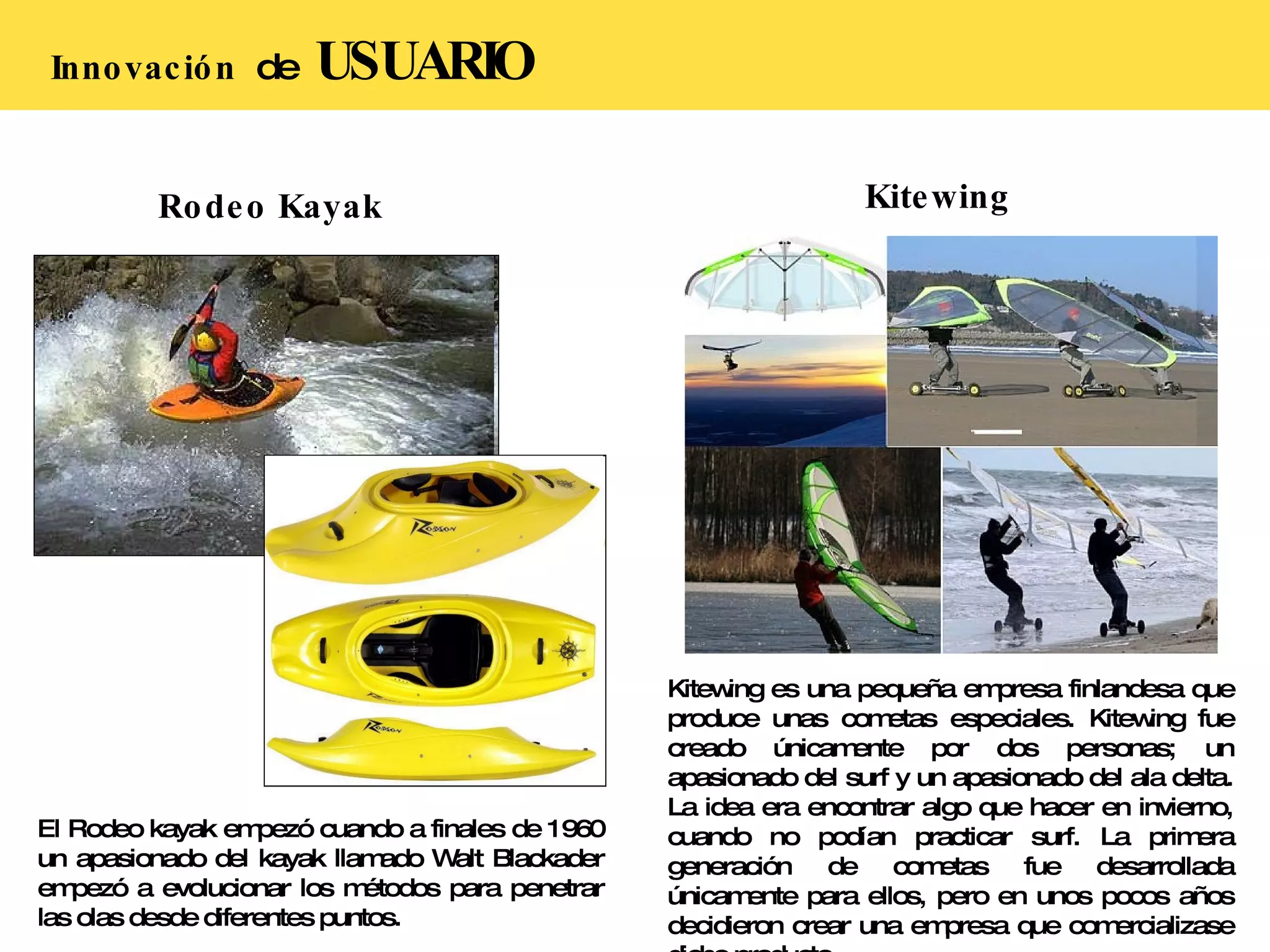 Innovación  de  USUARIO Rodeo Kayak El Rodeo kayak empezó cuando a finales de 1960 un apasionado del kayak llamado Walt Blackader empezó a evolucionar los métodos para penetrar las olas desde diferentes puntos. Kitewing Kitewing es una pequeña empresa finlandesa que produce unas cometas especiales. Kitewing fue creado únicamente por dos personas; un apasionado del surf y un apasionado del ala delta. La idea era encontrar algo que hacer en invierno, cuando no podían practicar surf. La primera generación de cometas fue desarrollada únicamente para ellos, pero en unos pocos años decidieron crear una empresa que comercializase dicho producto. 
