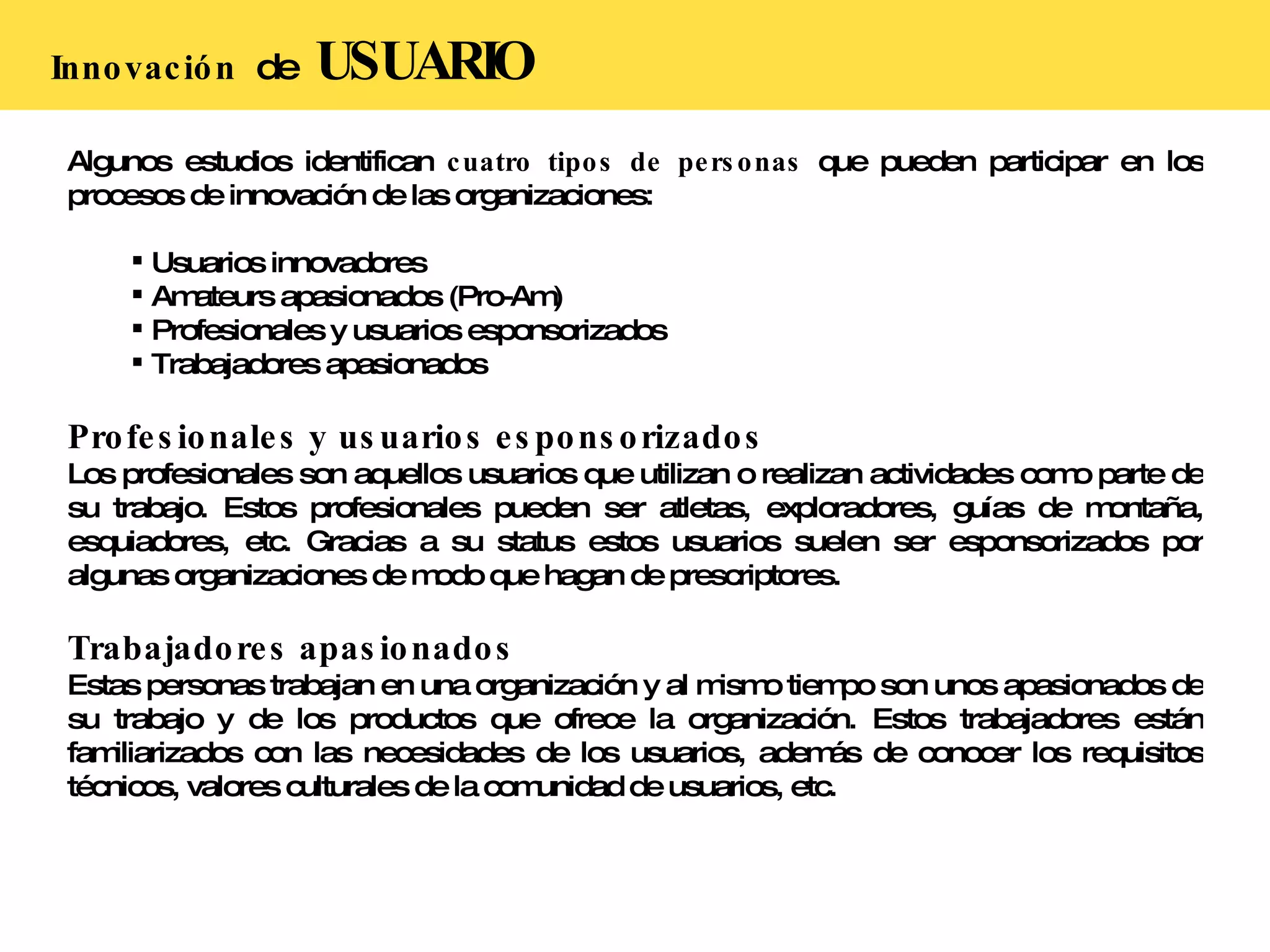 Innovación  de  USUARIO Algunos estudios identifican  cuatro tipos de personas  que pueden participar en los procesos de innovación de las organizaciones: Usuarios innovadores Amateurs apasionados (Pro-Am) Profesionales y usuarios esponsorizados Trabajadores apasionados Profesionales y usuarios esponsorizados Los profesionales son aquellos usuarios que utilizan o realizan actividades como parte de su trabajo. Estos profesionales pueden ser atletas, exploradores, guías de montaña, esquiadores, etc. Gracias a su status estos usuarios suelen ser esponsorizados por algunas organizaciones de modo que hagan de prescriptores. Trabajadores apasionados Estas personas trabajan en una organización y al mismo tiempo son unos apasionados de su trabajo y de los productos que ofrece la organización. Estos trabajadores están familiarizados con las necesidades de los usuarios, además de conocer los requisitos técnicos, valores culturales de la comunidad de usuarios, etc.  