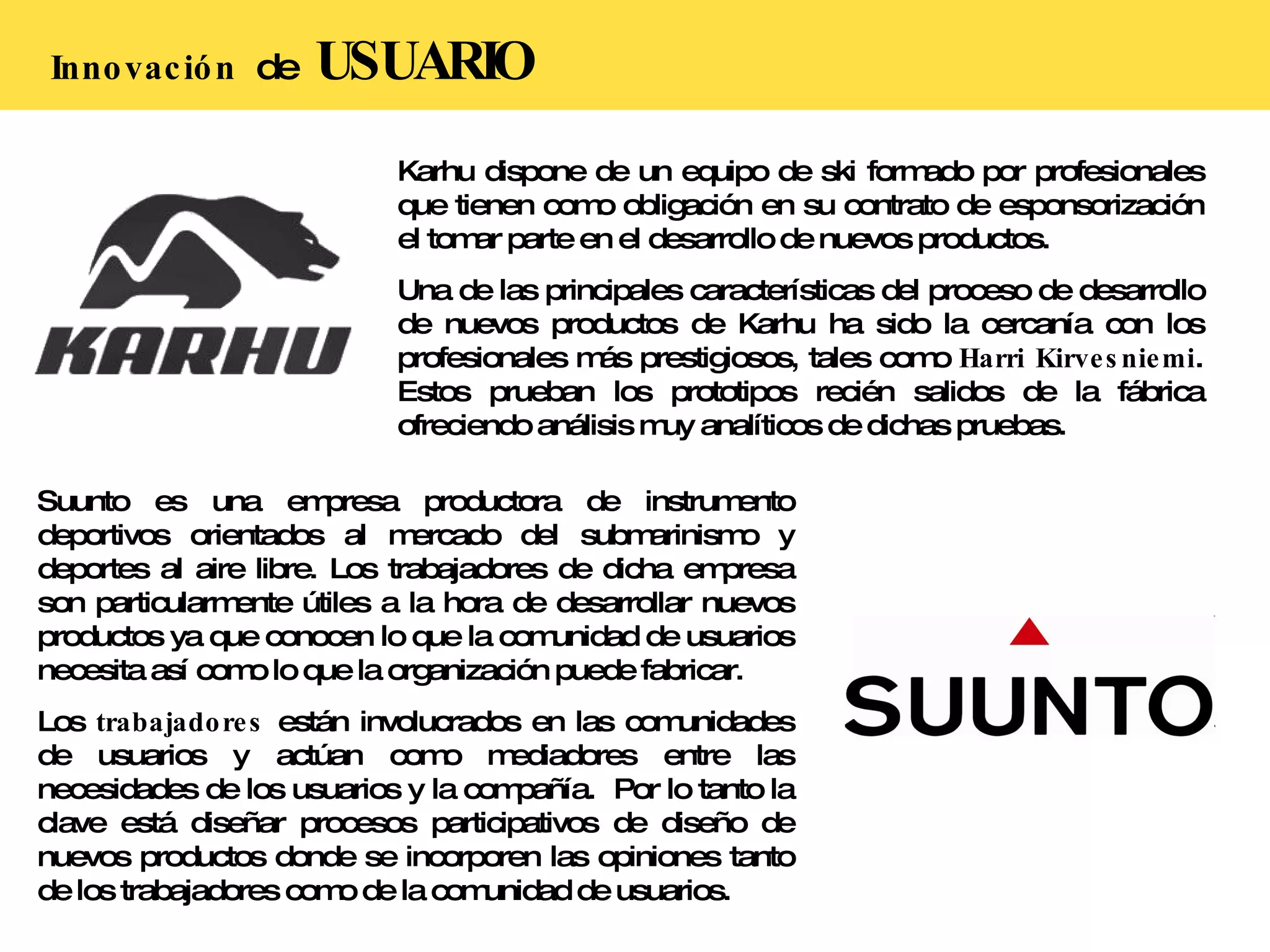 Innovación  de  USUARIO Karhu dispone de un equipo de ski formado por profesionales que tienen como obligación en su contrato de esponsorización el tomar parte en el desarrollo de nuevos productos.  Una de las principales características del proceso de desarrollo de nuevos productos de Karhu ha sido la cercanía con los profesionales más prestigiosos, tales como  Harri Kirvesniemi . Estos prueban los prototipos recién salidos de la fábrica ofreciendo análisis muy analíticos de dichas pruebas. Suunto es una empresa productora de instrumento deportivos orientados al mercado del submarinismo y deportes al aire libre. Los trabajadores de dicha empresa son particularmente útiles a la hora de desarrollar nuevos productos ya que conocen lo que la comunidad de usuarios necesita así como lo que la organización puede fabricar. Los  trabajadores  están involucrados en las comunidades de usuarios y actúan como mediadores entre las necesidades de los usuarios y la compañía.  Por lo tanto la clave está diseñar procesos participativos de diseño de nuevos productos donde se incorporen las opiniones tanto de los trabajadores como de la comunidad de usuarios. 