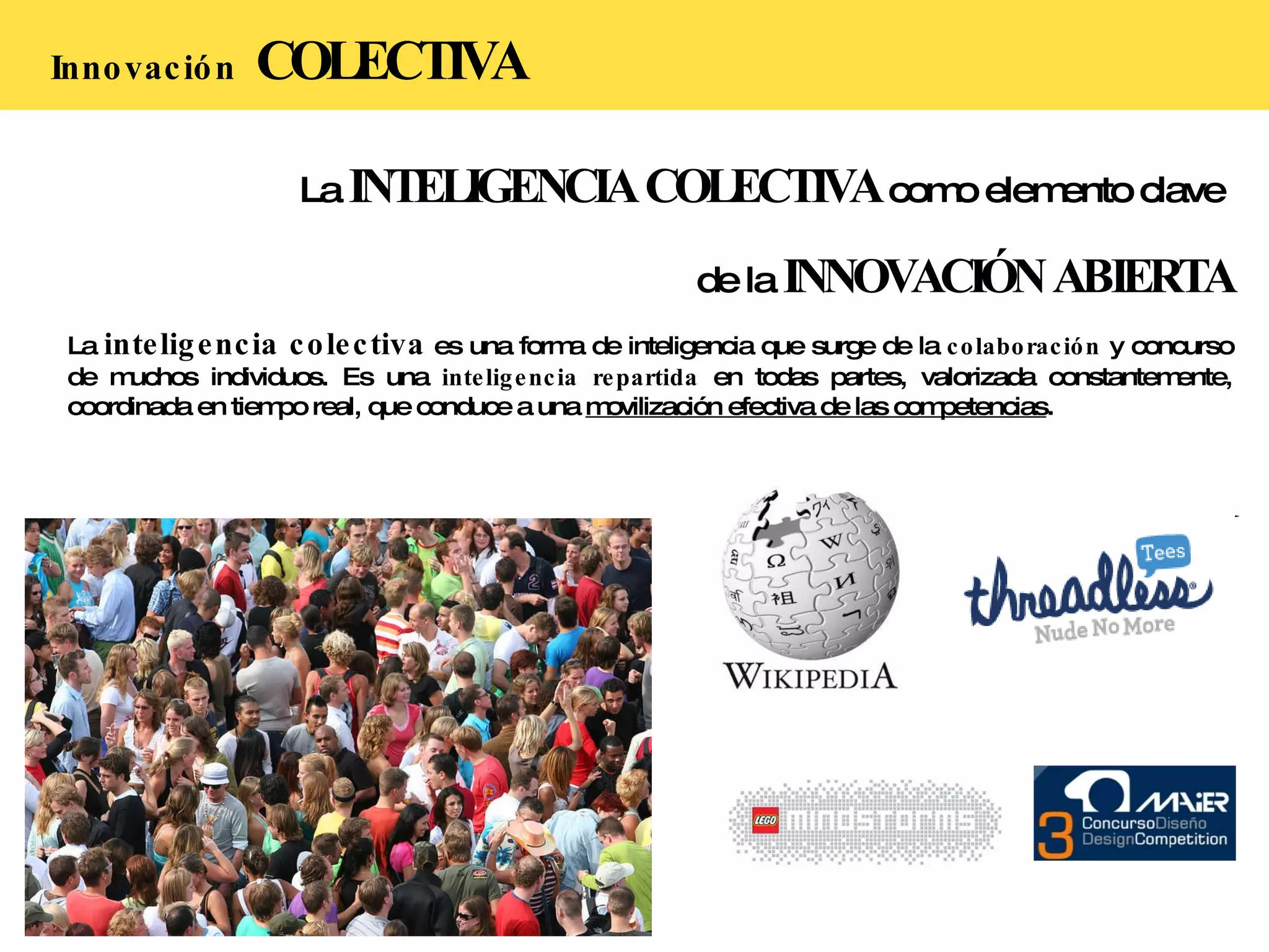 La  INTELIGENCIA COLECTIVA  como elemento clave  de la  INNOVACIÓN ABIERTA La  inteligencia colectiva  es una forma de inteligencia que surge de la  colaboración  y concurso de muchos individuos. Es una  inteligencia repartida  en todas partes, valorizada constantemente, coordinada en tiempo real, que conduce a una  movilización efectiva de las competencias .  Innovación   COLECTIVA 