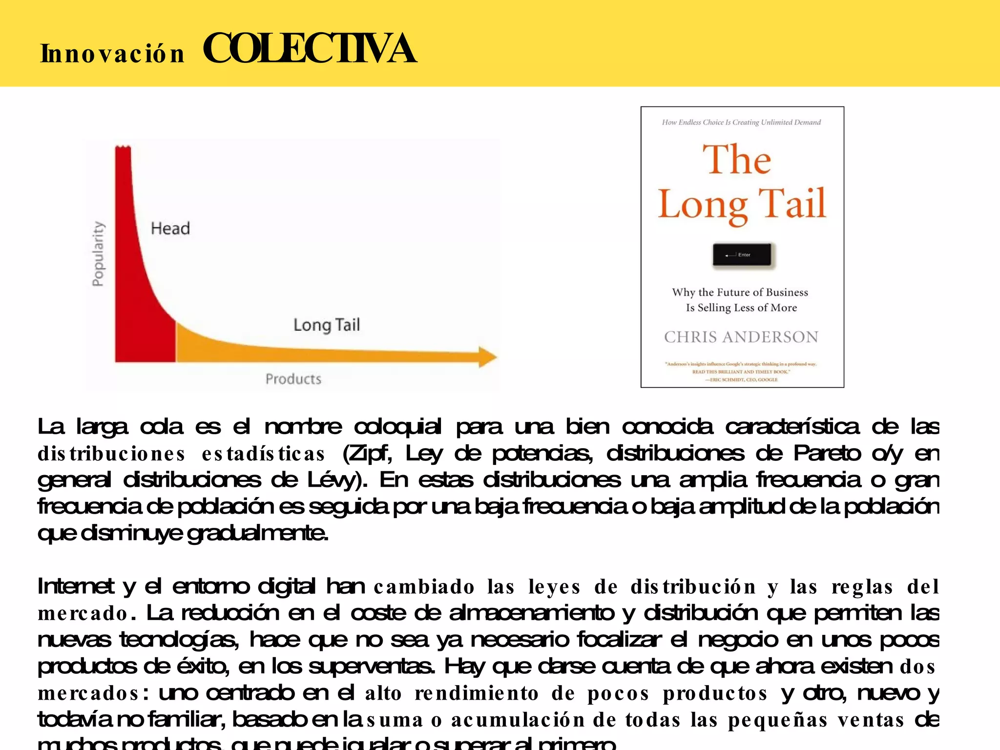 Innovación   COLECTIVA La larga cola es el nombre coloquial para una bien conocida característica de las  distribuciones estadísticas  (Zipf, Ley de potencias, distribuciones de Pareto o/y en general distribuciones de Lévy). En estas distribuciones una amplia frecuencia o gran frecuencia de población es seguida por una baja frecuencia o baja amplitud de la población que disminuye gradualmente. Internet y el entorno digital han  cambiado las leyes de distribución y las reglas del mercado . La reducción en el coste de almacenamiento y distribución que permiten las nuevas tecnologías, hace que no sea ya necesario focalizar el negocio en unos pocos productos de éxito, en los superventas. Hay que darse cuenta de que ahora existen  dos mercados : uno centrado en el  alto rendimiento de pocos productos  y otro, nuevo y todavía no familiar, basado en la  suma o acumulación de todas las pequeñas ventas  de muchos productos, que puede igualar o superar al primero. 