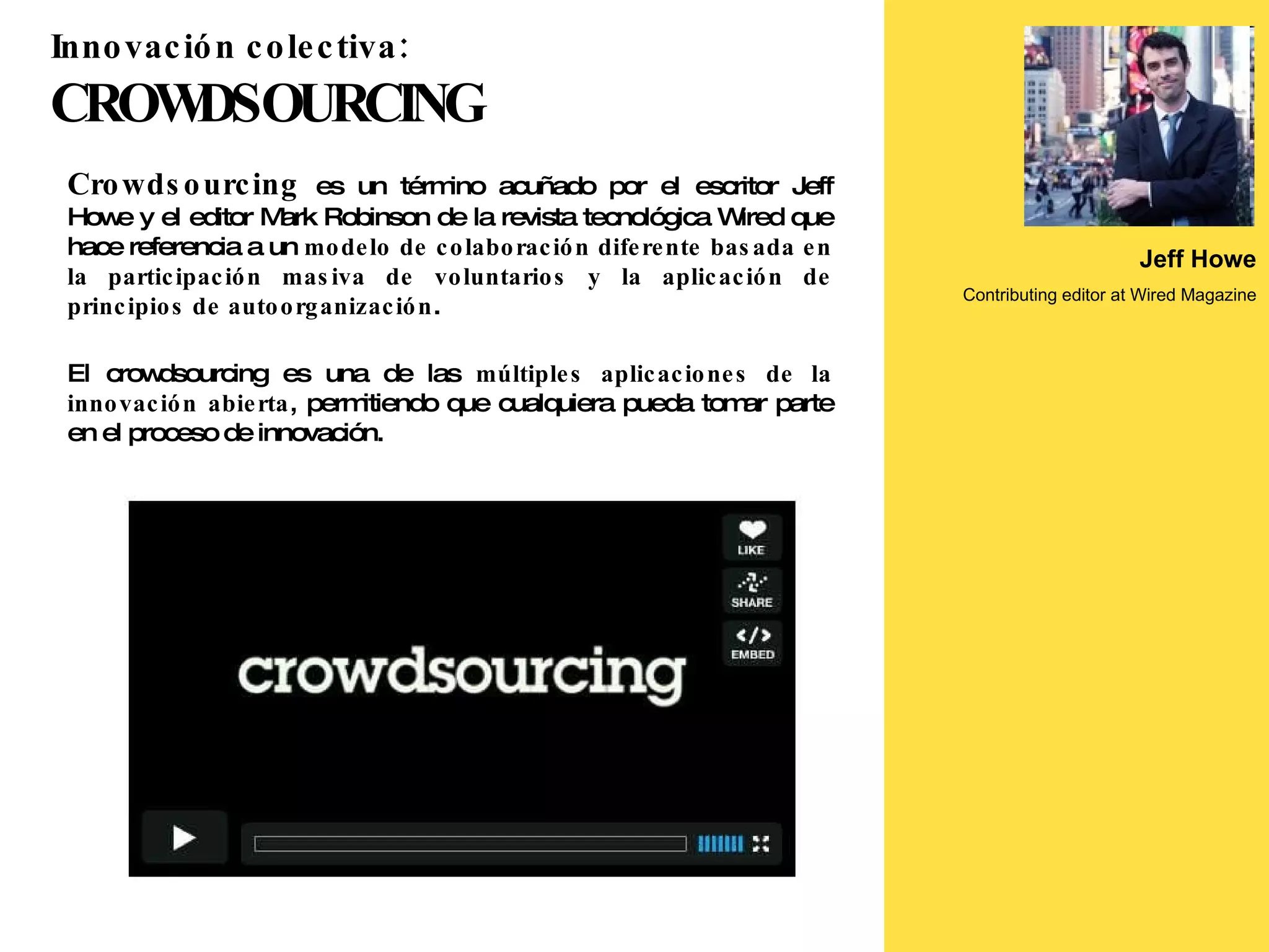 Crowdsourcing  es un término acuñado por el escritor Jeff Howe y el editor Mark Robinson de la revista tecnológica Wired que hace referencia a un  modelo de colaboración diferente basada en la participación masiva de voluntarios y la aplicación de principios de autoorganización . El crowdsourcing es una de las  múltiples aplicaciones de la innovación abierta , permitiendo que cualquiera pueda tomar parte en el proceso de innovación.  Jeff Howe Contributing editor at Wired Magazine Innovación colectiva:   CROWDSOURCING 