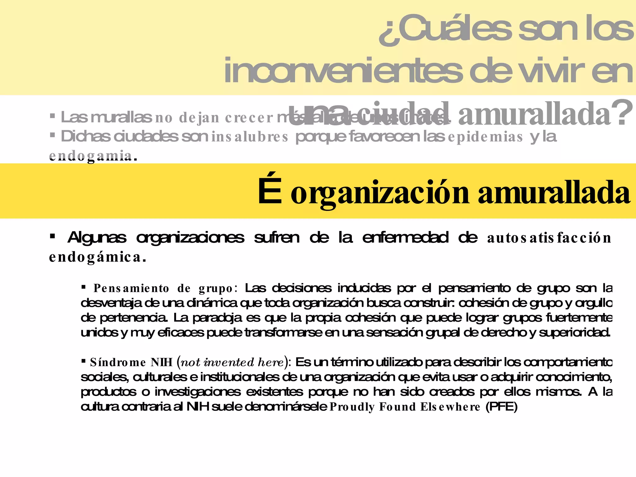 ¿Cuáles son los inconvenientes de vivir en una  ciudad amurallada ? Las murallas  no dejan crecer  más allá de unos límites. Dichas ciudades son  insalubres  porque favorecen las  epidemias  y la  endogamia . …  organización amurallada Algunas organizaciones sufren de la enfermedad de  autosatisfacción endogámica . Pensamiento de grupo:  Las decisiones inducidas por el pensamiento de grupo son la desventaja de una dinámica que toda organización busca construir: cohesión de grupo y orgullo de pertenencia. La paradoja es que la propia cohesión que puede lograr grupos fuertemente unidos y muy eficaces puede transformarse en una sensación grupal de derecho y superioridad. Síndrome NIH ( not invented here ):  Es un término utilizado para describir los comportamiento sociales, culturales e institucionales de una organización que evita usar o adquirir conocimiento, productos o investigaciones existentes porque no han sido creados por ellos mismos. A la cultura contraria al NIH suele denominársele  Proudly Found Elsewhere  (PFE) 