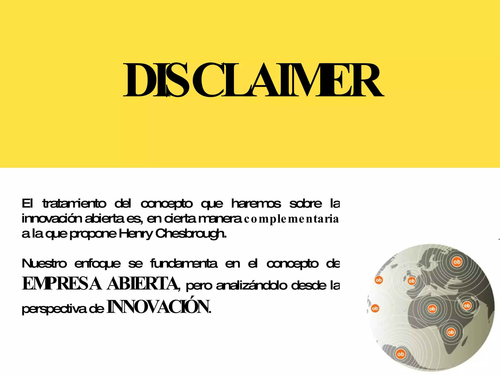 DISCLAIMER El tratamiento del concepto que haremos sobre la innovación abierta es, en cierta manera  complementaria  a la que propone Henry Chesbrough.  Nuestro enfoque se fundamenta en el concepto de  EMPRESA ABIERTA , pero analizándolo desde la perspectiva de  INNOVACIÓN . 