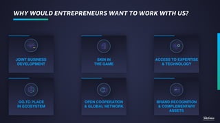 JOINT BUSINESS
DEVELOPMENT
WHY WOULD ENTREPRENEURS WANT TO WORK WITH US?
GO-TO PLACE  
IN ECOSYSTEM
OPEN COOPERATION
& GLOBAL NETWORK
SKIN IN  
THE GAME
BRAND RECOGNITION
& COMPLEMENTARY
ASSETS
ACCESS TO EXPERTISE
& TECHNOLOGY
 