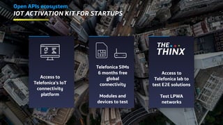 Telefonica SIMs
6 months free
global
connectivity
Modules and
devices to test
Open APIs ecosystem
IoT Activation Kit for startups
Access to
Telefonica’s IoT
connectivity
platform
Access to
Telefonica lab to
test E2E solutions
Test LPWA
networks
 