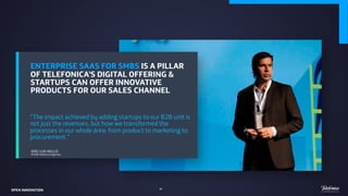 ENTERPRISE SAAS FOR SMBS IS A PILLAR
OF TELEFONICA’S DIGITAL OFFERING &
STARTUPS CAN OFFER INNOVATIVE
PRODUCTS FOR OUR SALES CHANNEL
“The impact achieved by adding startups to our B2B unit is
not just the revenues, but how we transformed the
processes in our whole área: from product to marketing to
procurement.”
JOSE LUIS AIELLO
VP B2B Telefonica Argentina
OPEN INNOVATION 40
 