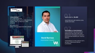 01
02
COUNTERCRAFT FOUNDER
David Barroso
COUNTERCRAFT
IS A CYBER DECEPTION
PLATFORM THAT DETECTS AND RESPONDS
IN REAL-TIME TO TARGETED CYBER
ATTACKS.
25 EMPLOYEES 
OFFICES IN SAN SEBASTIAN AND LONDON
RAISED CAPITAL: $4.6M
INVESTORS INCLUDE: WAYRA, GCHQ,
ADARA VENTURES
TELEFONICA & COUNTERCRAFT
COUNTERCRAFT HAS DEVELOPED A
DISRUPTIVE SOLUTION THAT USES
INNOVATIVE TECHNIQUES TO DETECT,
DISCOVER AND MANIPULATE HOSTILE
PARTIES. 
THEIR PRODUCT IS INCLUDED IN TEF’S
SECURITY PORTFOLIO FOR KEY
CUSTOMERS.
41
 