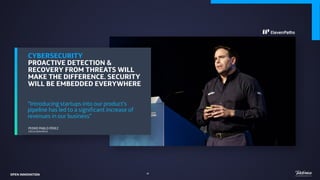 CYBERSECURITY
PROACTIVE DETECTION &
RECOVERY FROM THREATS WILL
MAKE THE DIFFERENCE. SECURITY
WILL BE EMBEDDED EVERYWHERE
“Introducing startups into our product’s
pipeline has led to a significant increase of
revenues in our business”
PEDRO PABLO PÉREZ
CEO ELEVEN PATHS
OPEN INNOVATION 42
 