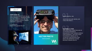 01
02
YBVR FOUNDER
HECTOR PRIETO
YERBA BUENA VR 
YBVR TECH POWERS NEXT-GEN VR/360
VIDEO EXPERIENCES, PROVIDING SUPER
HIGH-RES STREAMING (8K LIVE 360),
INSTANT CAMERA CHANGE & SHARED
EXPERIENCES (AVATARS)
11 EMPLOYEES
MADRID AND SILICON VALLEY
RAISED CAPITAL: 3M€
INVESTORS INCLUDE: WAYRA, GVR
FUND, HBS ANGELS…
TELEFONICA & YBVR
YBVR JOINS EDGE COMPUTING AND VR
TO OPTIMISE BANDWIDTH
REQUIREMENTS AND THEREBY IMPROVE
USER EXPERIENCE. THIS IS KEY GIVEN
THE IMMINENT ARRIVAL OF 5G
TECNOLOGY AND 8K RESOLUTION,
WHICH ARE IMPORTANT FUTURE
REVENUE STREAMS FOR TEF.
45
 
