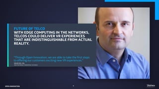 FUTURE OF TELCO
WITH EDGE COMPUTING IN THE NETWORKS,
TELCOS COULD DELIVER VR EXPERIENCES
THAT ARE INDISTINGUISHABLE FROM ACTUAL
REALITY.  
“Through Open Innovation, we are able to take the first steps
to offering our customers exciting new VR experiences.”
DAVID DEL VAL
DIRECTOR PRODUCT INNOVATION, TELEFONICA
46
OPEN INNOVATION
 