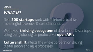 2020
53
WHAT IF?
Over 200 startups work with Telefonica to drive
meaningful revenues & cost efficiencies.
We have a thriving ecosystem of developers & startups
using our global digital products via open APIs.
Cultural shift infects the whole corporation driving
digitalisation and agile processes.
OPEN INNOVATION
 