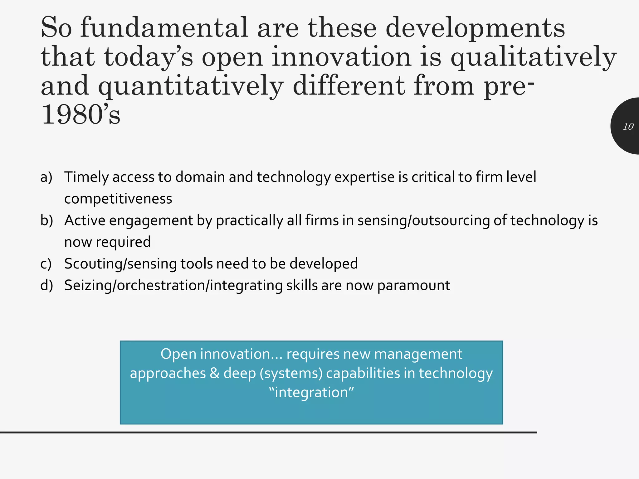 a) Timely access to domain and technology expertise is critical to firm level
competitiveness
b) Active engagement by practically all firms in sensing/outsourcing of technology is
now required
c) Scouting/sensing tools need to be developed
d) Seizing/orchestration/integrating skills are now paramount
10
So fundamental are these developments
that today’s open innovation is qualitatively
and quantitatively different from pre-
1980’s
Open innovation… requires new management
approaches & deep (systems) capabilities in technology
“integration”
 