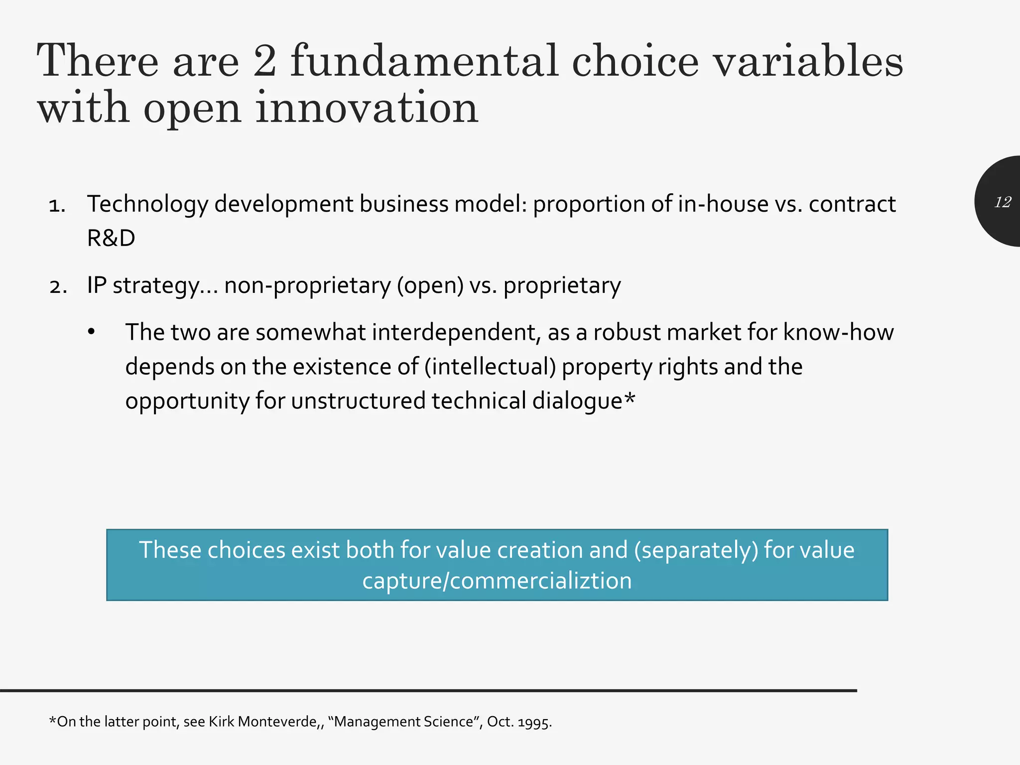 There are 2 fundamental choice variables
with open innovation
1. Technology development business model: proportion of in-house vs. contract
R&D
2. IP strategy… non-proprietary (open) vs. proprietary
• The two are somewhat interdependent, as a robust market for know-how
depends on the existence of (intellectual) property rights and the
opportunity for unstructured technical dialogue*
12
*On the latter point, see Kirk Monteverde,, “Management Science”, Oct. 1995.
These choices exist both for value creation and (separately) for value
capture/commercializtion
 