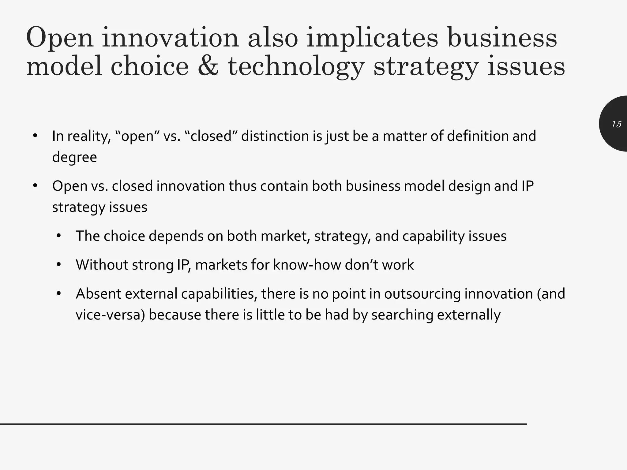Open innovation also implicates business
model choice & technology strategy issues
• In reality, “open” vs. “closed” distinction is just be a matter of definition and
degree
• Open vs. closed innovation thus contain both business model design and IP
strategy issues
• The choice depends on both market, strategy, and capability issues
• Without strong IP, markets for know-how don’t work
• Absent external capabilities, there is no point in outsourcing innovation (and
vice-versa) because there is little to be had by searching externally
15
 