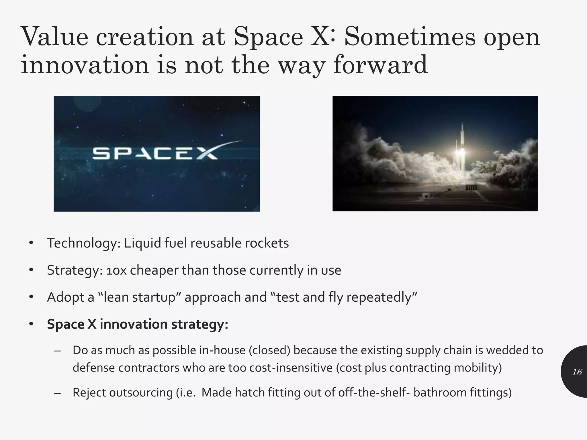 • Technology: Liquid fuel reusable rockets
• Strategy: 10x cheaper than those currently in use
• Adopt a “lean startup” approach and “test and fly repeatedly”
• Space X innovation strategy:
– Do as much as possible in-house (closed) because the existing supply chain is wedded to
defense contractors who are too cost-insensitive (cost plus contracting mobility)
– Reject outsourcing (i.e. Made hatch fitting out of off-the-shelf- bathroom fittings)
16
Value creation at Space X: Sometimes open
innovation is not the way forward
 