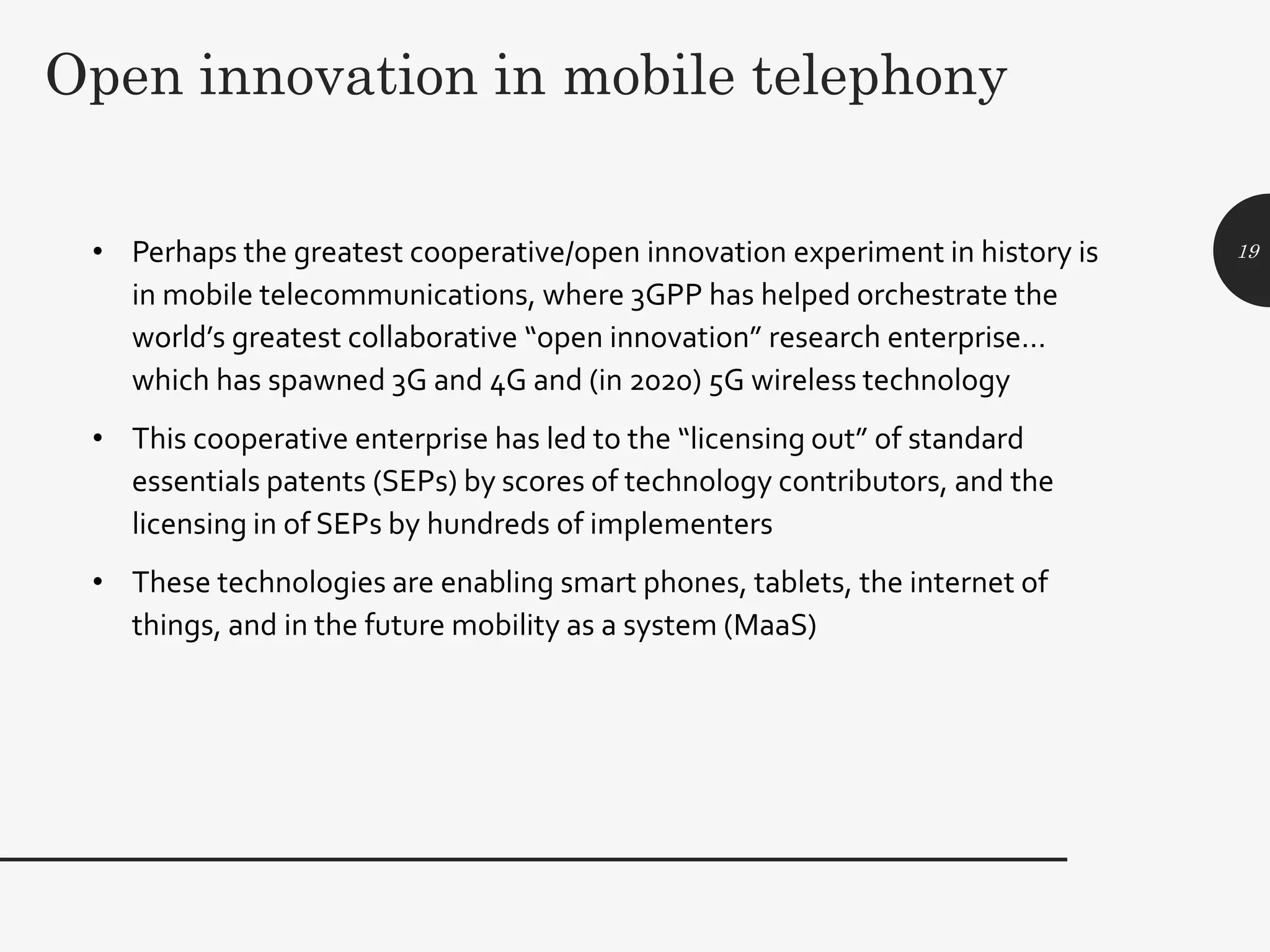 Open innovation in mobile telephony
• Perhaps the greatest cooperative/open innovation experiment in history is
in mobile telecommunications, where 3GPP has helped orchestrate the
world’s greatest collaborative “open innovation” research enterprise…
which has spawned 3G and 4G and (in 2020) 5G wireless technology
• This cooperative enterprise has led to the “licensing out” of standard
essentials patents (SEPs) by scores of technology contributors, and the
licensing in of SEPs by hundreds of implementers
• These technologies are enabling smart phones, tablets, the internet of
things, and in the future mobility as a system (MaaS)
19
 