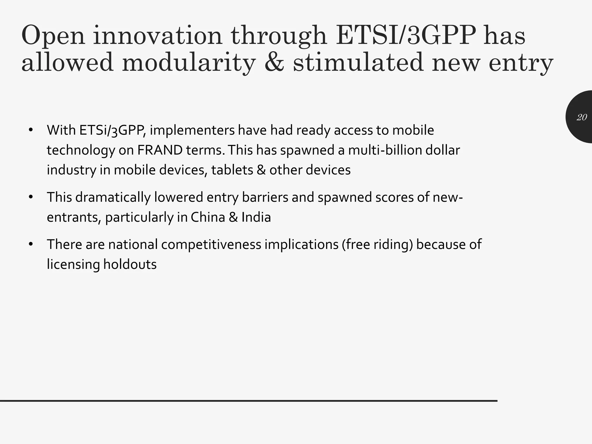 Open innovation through ETSI/3GPP has
allowed modularity & stimulated new entry
• With ETSi/3GPP, implementers have had ready access to mobile
technology on FRAND terms.This has spawned a multi-billion dollar
industry in mobile devices, tablets & other devices
• This dramatically lowered entry barriers and spawned scores of new-
entrants, particularly in China & India
• There are national competitiveness implications (free riding) because of
licensing holdouts
20
 