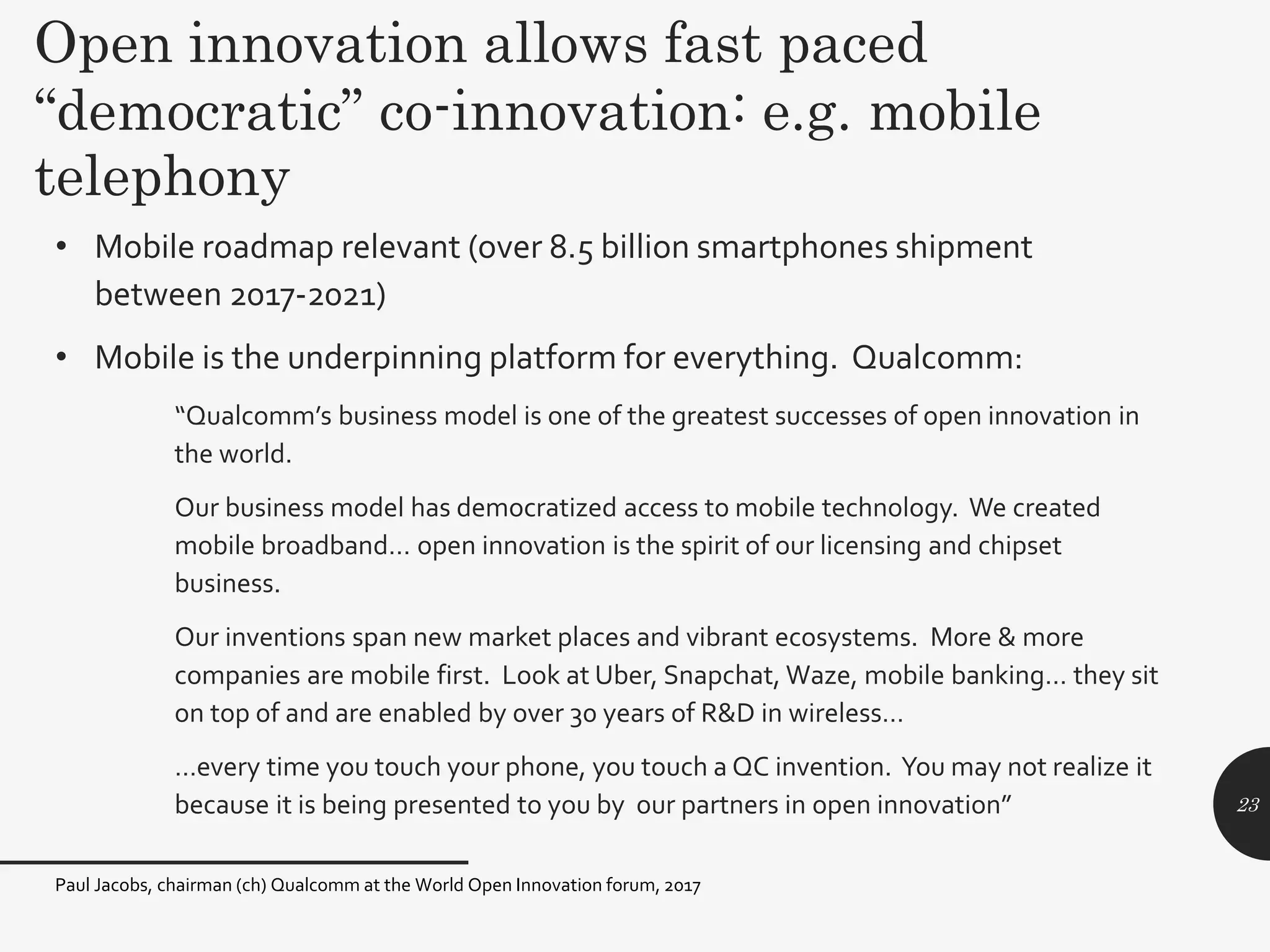 • Mobile roadmap relevant (over 8.5 billion smartphones shipment
between 2017-2021)
• Mobile is the underpinning platform for everything. Qualcomm:
“Qualcomm’s business model is one of the greatest successes of open innovation in
the world.
Our business model has democratized access to mobile technology. We created
mobile broadband… open innovation is the spirit of our licensing and chipset
business.
Our inventions span new market places and vibrant ecosystems. More & more
companies are mobile first. Look at Uber, Snapchat, Waze, mobile banking… they sit
on top of and are enabled by over 30 years of R&D in wireless…
…every time you touch your phone, you touch a QC invention. You may not realize it
because it is being presented to you by our partners in open innovation” 23
Open innovation allows fast paced
“democratic” co-innovation: e.g. mobile
telephony
Paul Jacobs, chairman (ch) Qualcomm at the World Open Innovation forum, 2017
 