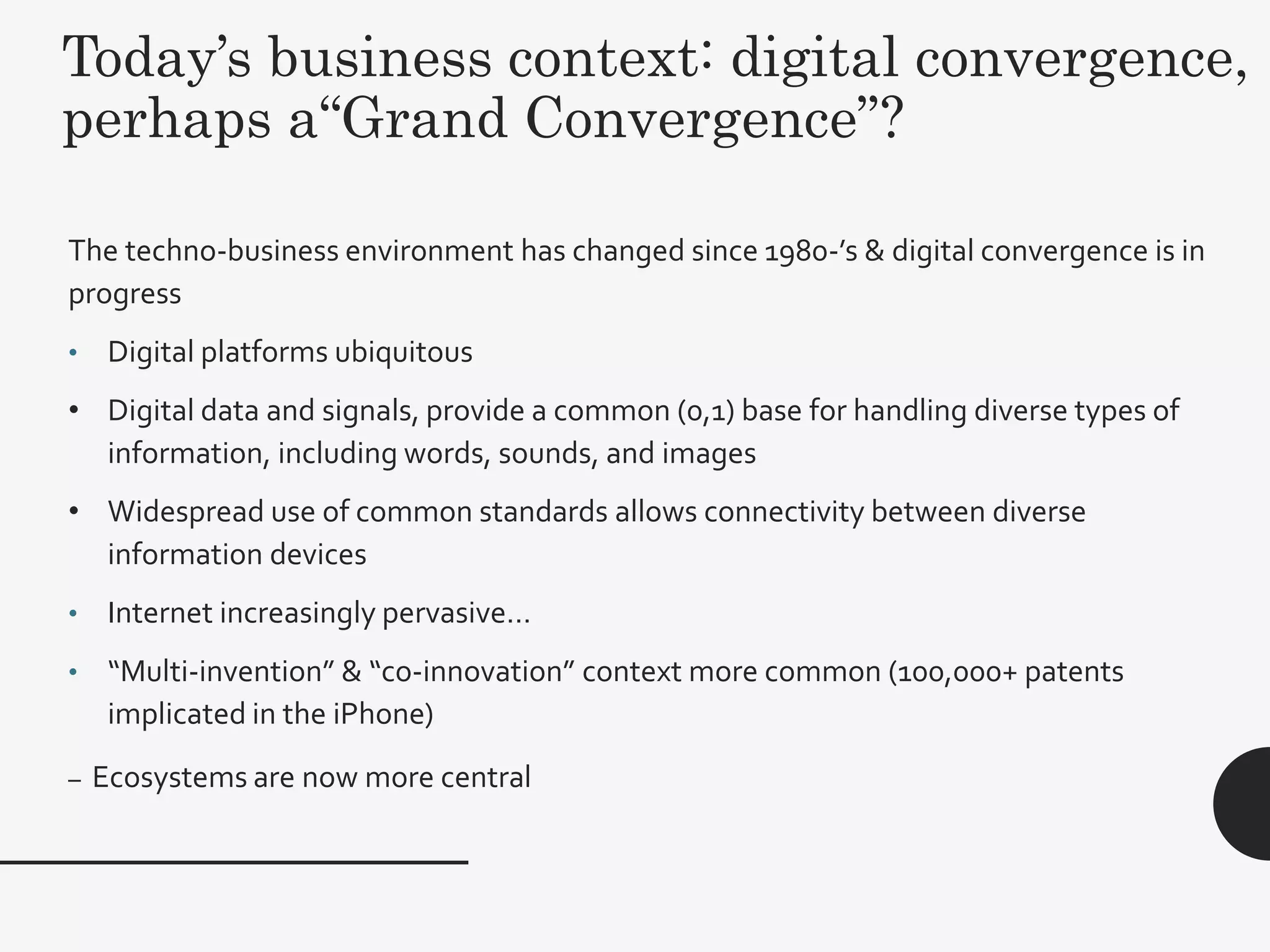 Today’s business context: digital convergence,
perhaps a“Grand Convergence”?
25
The techno-business environment has changed since 1980-’s & digital convergence is in
progress
• Digital platforms ubiquitous
• Digital data and signals, provide a common (0,1) base for handling diverse types of
information, including words, sounds, and images
• Widespread use of common standards allows connectivity between diverse
information devices
• Internet increasingly pervasive…
• “Multi-invention” & “co-innovation” context more common (100,000+ patents
implicated in the iPhone)
– Ecosystems are now more central
 